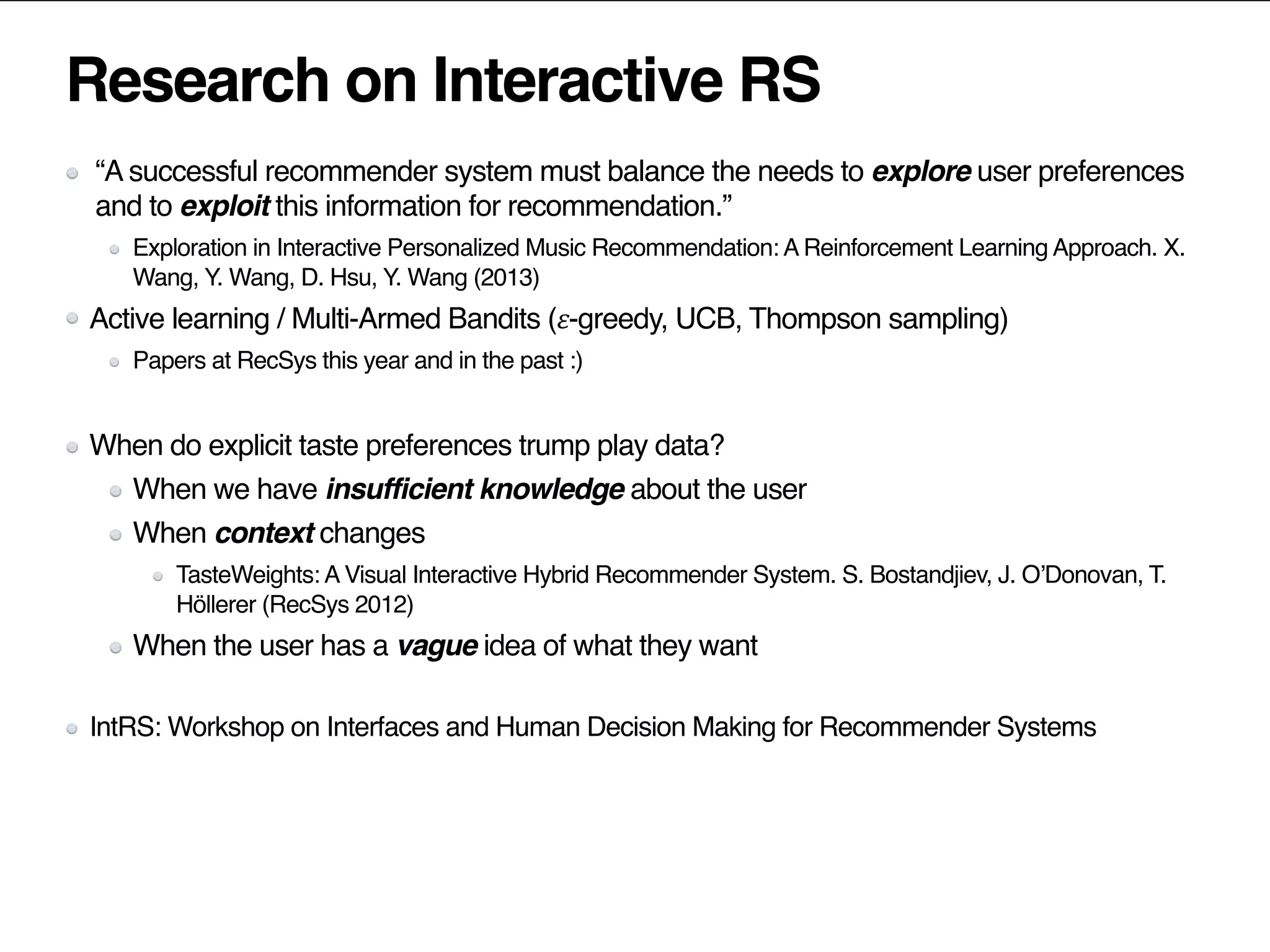 Research on Interactive RS
“A successful recommender system must balance the needs to explore user preferences
and to exploit this information for recommendation.”
Exploration in Interactive Personalized Music Recommendation: A Reinforcement Learning Approach. X.
Wang, Y. Wang, D. Hsu, Y. Wang (2013)
Active learning / Multi-Armed Bandits (𝜀-greedy, UCB, Thompson sampling)
Papers at RecSys this year and in the past :)
When do explicit taste preferences trump play data?
When we have insufficient knowledge about the user
When context changes
TasteWeights: A Visual Interactive Hybrid Recommender System. S. Bostandjiev, J. O’Donovan, T.
Höllerer (RecSys 2012)
When the user has a vague idea of what they want
IntRS: Workshop on Interfaces and Human Decision Making for Recommender Systems
 