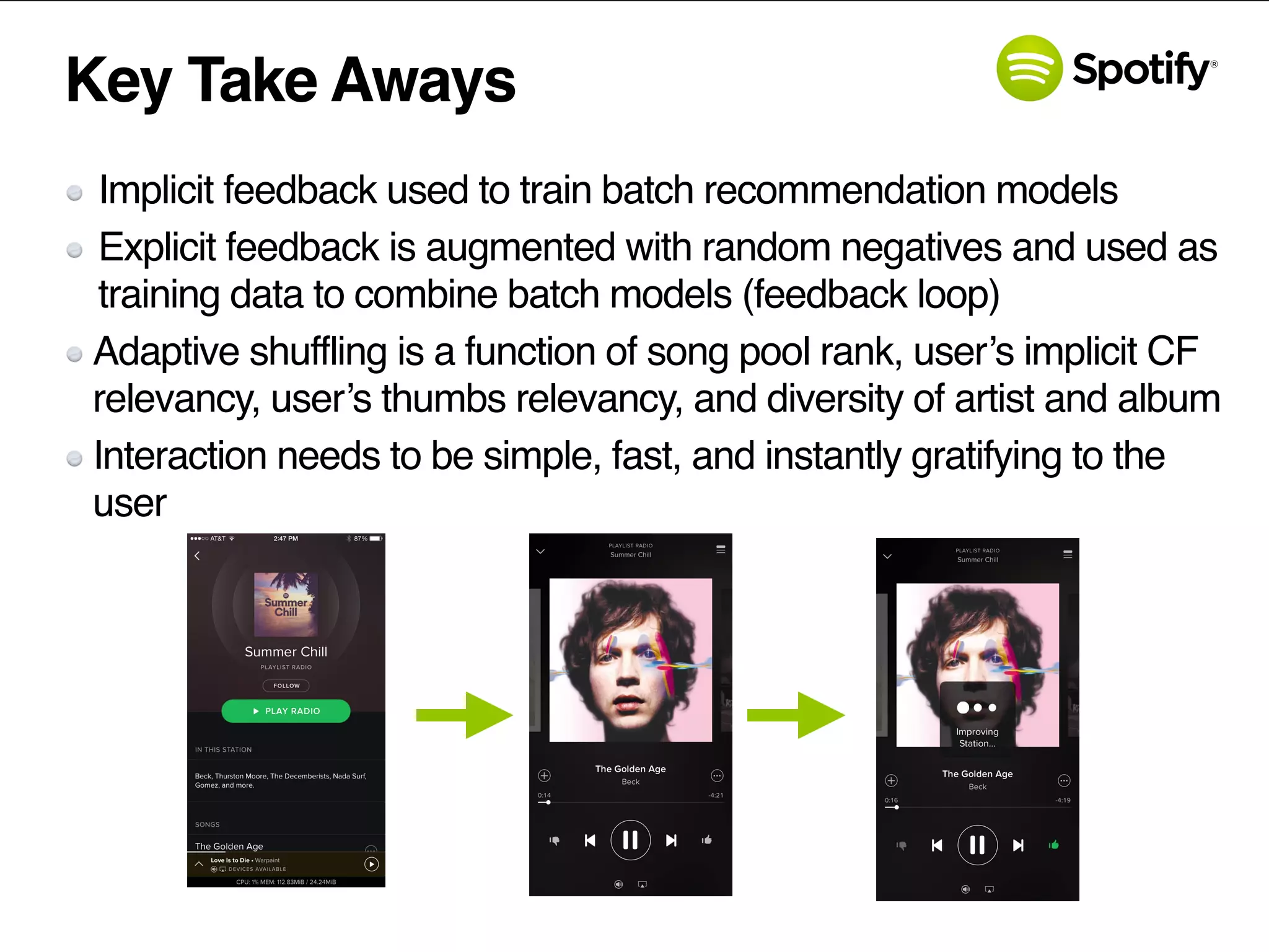 Key Take Aways
Implicit feedback used to train batch recommendation models
Explicit feedback is augmented with random negatives and used as
training data to combine batch models (feedback loop)
Adaptive shuffling is a function of song pool rank, user’s implicit CF
relevancy, user’s thumbs relevancy, and diversity of artist and album
Interaction needs to be simple, fast, and instantly gratifying to the
user
 