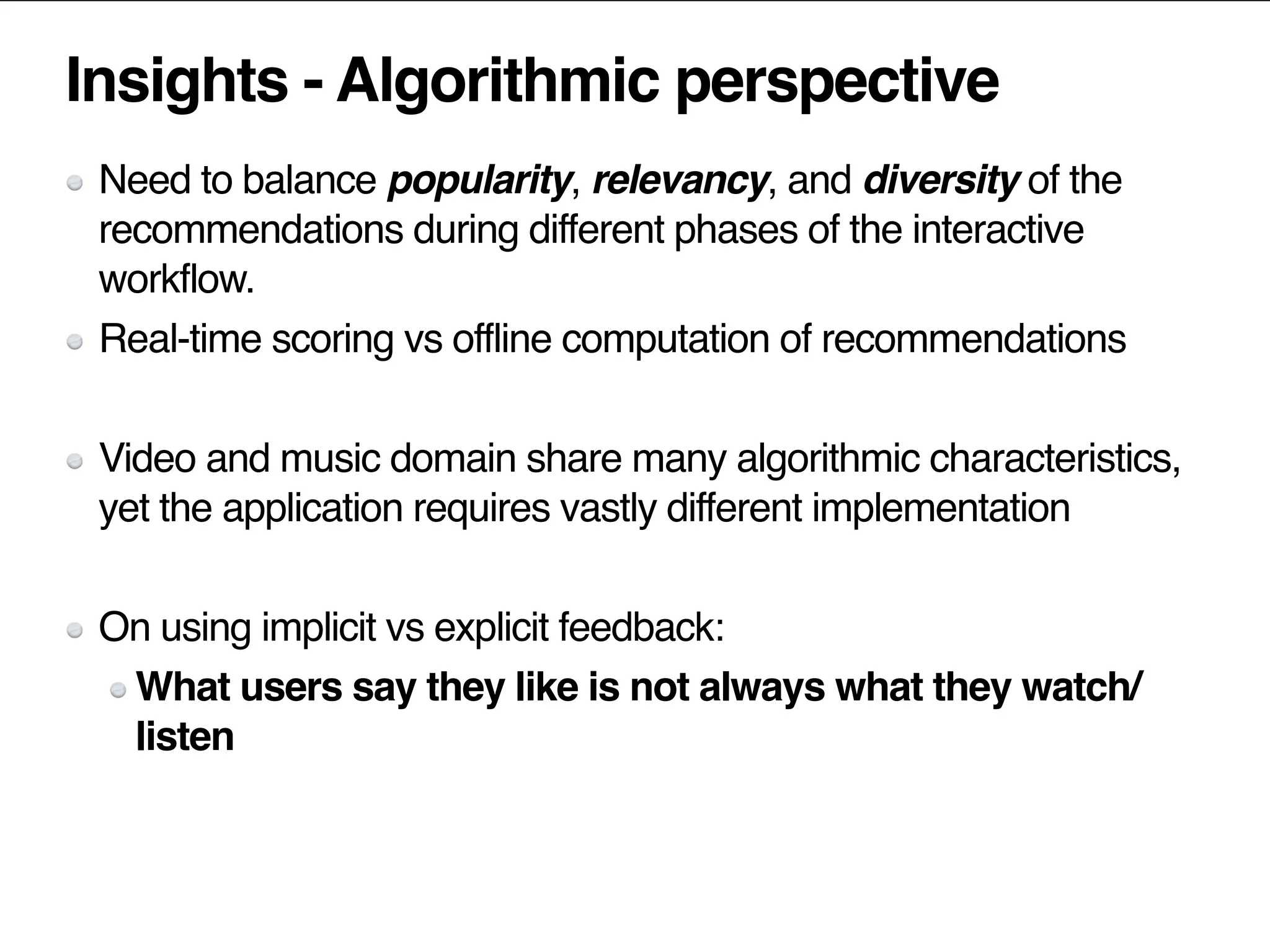 Insights - Algorithmic perspective
Need to balance popularity, relevancy, and diversity of the
recommendations during different phases of the interactive
workflow.
Real-time scoring vs offline computation of recommendations
Video and music domain share many algorithmic characteristics,
yet the application requires vastly different implementation
On using implicit vs explicit feedback:
What users say they like is not always what they watch/
listen
 