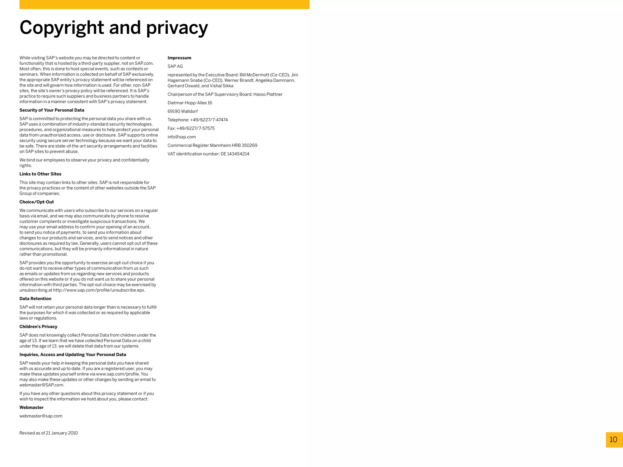 While visiting SAP’s website you may be directed to content or
functionality that is hosted by a third-party supplier, not on SAP.com.
Most often, this is done to host special events, such as contests or
seminars. When information is collected on behalf of SAP exclusively,
the appropriate SAP entity’s privacy statement will be referenced on
the site and will govern how information is used. For other, non-SAP
sites, the site’s owner’s privacy policy will be referenced. It is SAP’s
practice to require such suppliers and business partners to handle
information in a manner consistent with SAP’s privacy statement.
Security of Your Personal Data
SAP is committed to protecting the personal data you share with us.
SAP uses a combination of industry-standard security technologies,
procedures, and organizational measures to help protect your personal
data from unauthorized access, use or disclosure. SAP supports online
security using secure server technology because we want your data to
be safe. There are state-of-the-art security arrangements and facilities
on SAP sites to prevent abuse.
We bind our employees to observe your privacy and confidentiality
rights.
Links to Other Sites
This site may contain links to other sites. SAP is not responsible for
the privacy practices or the content of other websites outside the SAP
Group of companies.
Choice/Opt-Out
We communicate with users who subscribe to our services on a regular
basis via email, and we may also communicate by phone to resolve
customer complaints or investigate suspicious transactions. We
may use your email address to confirm your opening of an account,
to send you notice of payments, to send you information about
changes to our products and services, and to send notices and other
disclosures as required by law. Generally, users cannot opt out of these
communications, but they will be primarily informational in nature
rather than promotional.
SAP provides you the opportunity to exercise an opt-out choice if you
do not want to receive other types of communication from us such
as emails or updates from us regarding new services and products
offered on this website or if you do not want us to share your personal
information with third parties. The opt-out choice may be exercised by
unsubscribing at http://www.sap.com/profile/unsubscribe.epx.
Data Retention
SAP will not retain your personal data longer than is necessary to fulfill
the purposes for which it was collected or as required by applicable
laws or regulations.
Children’s Privacy
SAP does not knowingly collect Personal Data from children under the
age of 13. If we learn that we have collected Personal Data on a child
under the age of 13, we will delete that data from our systems.
Inquiries, Access and Updating Your Personal Data
SAP needs your help in keeping the personal data you have shared
with us accurate and up to date. If you are a registered user, you may
make these updates yourself online via www.sap.com/profile. You
may also make these updates or other changes by sending an email to
webmaster@SAP.com.
If you have any other questions about this privacy statement or if you
wish to inspect the information we hold about you, please contact:
Webmaster
webmaster@sap.com
Revised as of 21 January 2010
Copyright and privacy
10
Impressum
SAP AG
represented by the Executive Board: Bill McDermott (Co-CEO), Jim
Hagemann Snabe (Co-CEO), Werner Brandt, Angelika Dammann,
Gerhard Oswald, and Vishal Sikka
Chairperson of the SAP Supervisory Board: Hasso Plattner
Dietmar-Hopp-Allee 16
69190 Walldorf
Telephone: +49/6227/7-47474
Fax: +49/6227/7-57575
info@sap.com
Commercial Register Mannheim HRB 350269
VAT identification number: DE 143454214
 