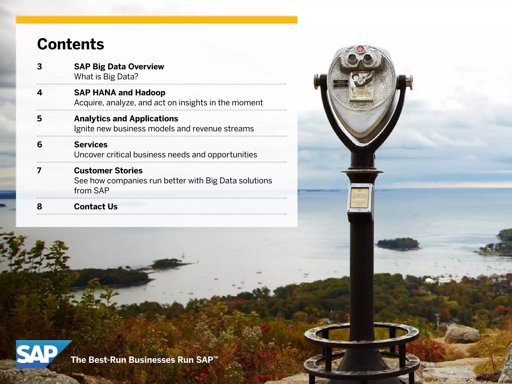 Contents
3	 SAP Big Data Overview
What is Big Data?
4 	 SAP HANA and Hadoop
Acquire, analyze, and act on insights in the moment
5 	 Analytics and Applications
Ignite new business models and revenue streams
6 	 Services
Uncover critical business needs and opportunities
7 	 Customer Stories
See how companies run better with Big Data solutions
from SAP
8	 Contact Us
 