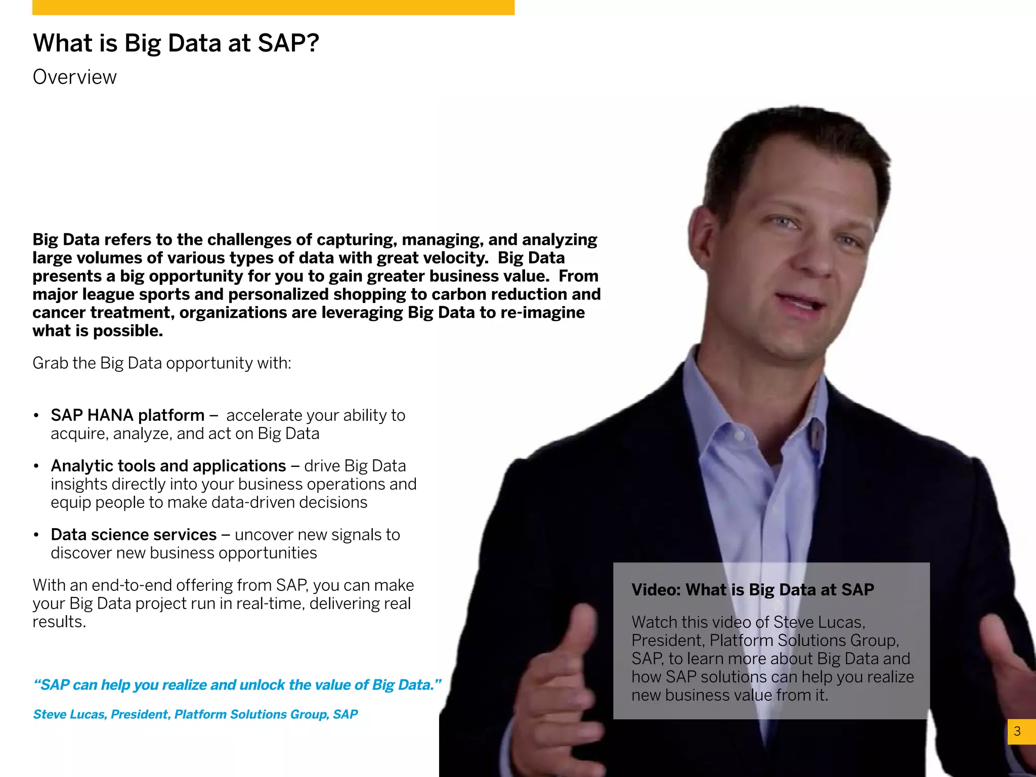 What is Big Data at SAP?
Overview
Big Data refers to the challenges of capturing, managing, and analyzing
large volumes of various types of data with great velocity. Big Data
presents a big opportunity for you to gain greater business value. From
major league sports and personalized shopping to carbon reduction and
cancer treatment, organizations are leveraging Big Data to re-imagine
what is possible.
Grab the Big Data opportunity with:
•	 SAP HANA platform – accelerate your ability to
acquire, analyze, and act on Big Data
•	 Analytic tools and applications – drive Big Data
insights directly into your business operations and
equip people to make data-driven decisions
•	 Data science services – uncover new signals to
discover new business opportunities
With an end-to-end offering from SAP, you can make
your Big Data project run in real-time, delivering real
results.
Video: What is Big Data at SAP
Watch this video of Steve Lucas,
President, Platform Solutions Group,
SAP, to learn more about Big Data and
how SAP solutions can help you realize
new business value from it.
3
“SAP can help you realize and unlock the value of Big Data.”
Steve Lucas, President, Platform Solutions Group, SAP
 