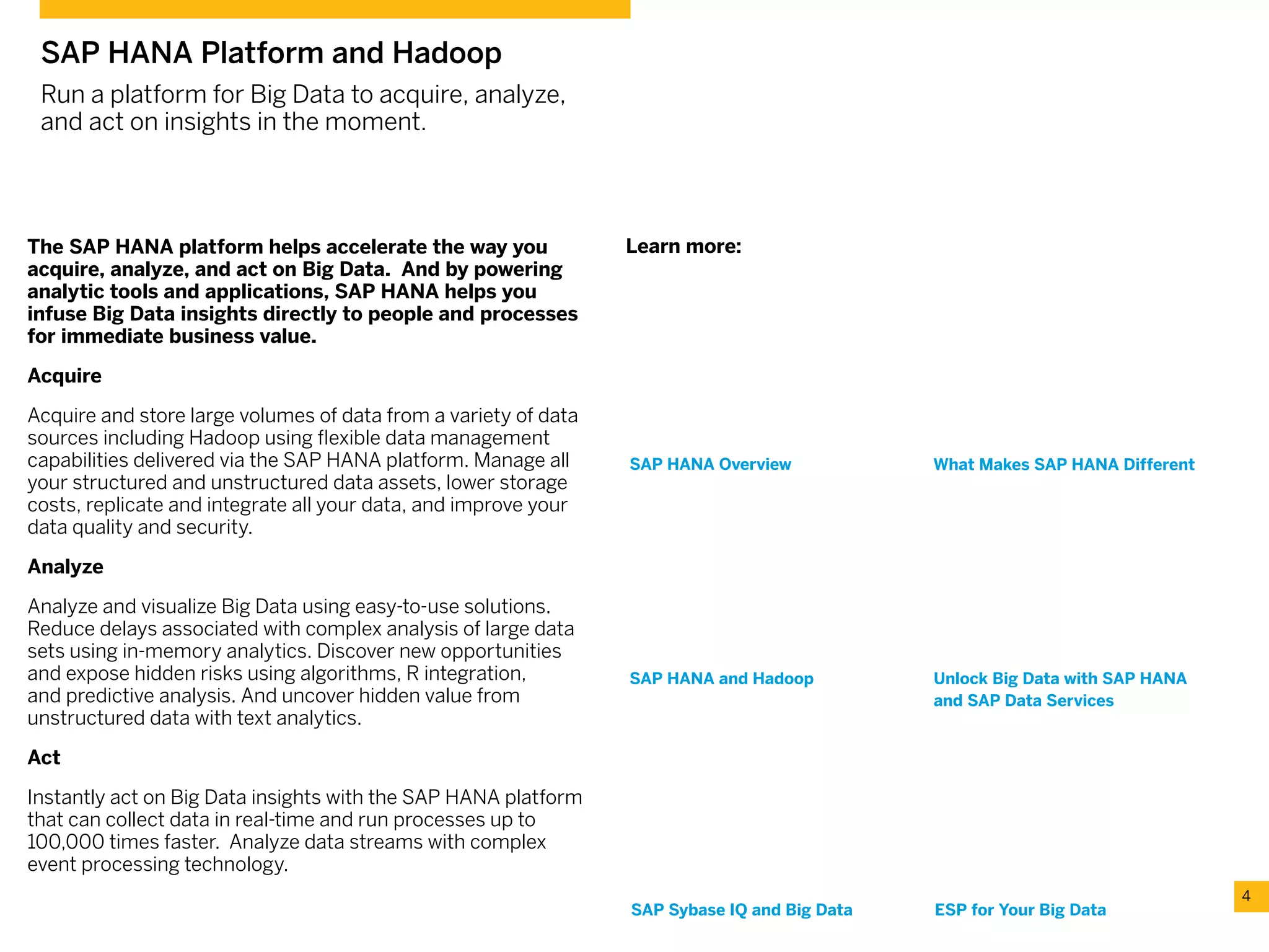 The SAP HANA platform helps accelerate the way you
acquire, analyze, and act on Big Data. And by powering
analytic tools and applications, SAP HANA helps you
infuse Big Data insights directly to people and processes
for immediate business value.
Acquire
Acquire and store large volumes of data from a variety of data
sources including Hadoop using flexible data management
capabilities delivered via the SAP HANA platform. Manage all
your structured and unstructured data assets, lower storage
costs, replicate and integrate all your data, and improve your
data quality and security.
Analyze
Analyze and visualize Big Data using easy-to-use solutions.
Reduce delays associated with complex analysis of large data
sets using in-memory analytics. Discover new opportunities
and expose hidden risks using algorithms, R integration,
and predictive analysis. And uncover hidden value from
unstructured data with text analytics.
Act
Instantly act on Big Data insights with the SAP HANA platform
that can collect data in real-time and run processes up to
100,000 times faster. Analyze data streams with complex
event processing technology.
4
SAP HANA Platform and Hadoop
Run a platform for Big Data to acquire, analyze,
and act on insights in the moment.
ESP for Your Big Data
Unlock Big Data with SAP HANA
and SAP Data Services
SAP HANA Overview What Makes SAP HANA Different
SAP Sybase IQ and Big Data
SAP HANA and Hadoop
Learn more:
 