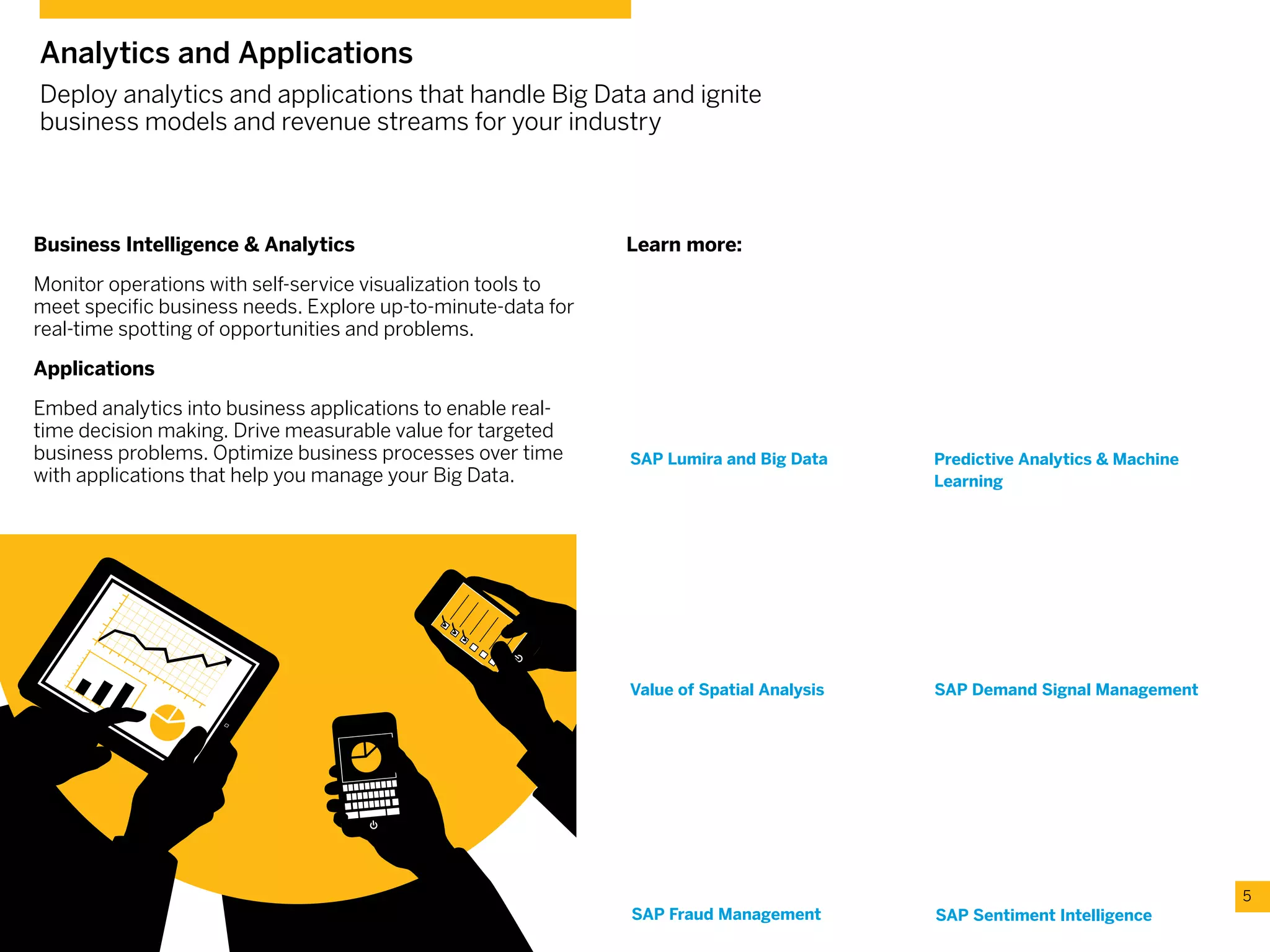 SAP Demand Signal ManagementValue of Spatial Analysis
Business Intelligence & Analytics
Monitor operations with self-service visualization tools to
meet specific business needs. Explore up-to-minute-data for
real-time spotting of opportunities and problems.
Applications
Embed analytics into business applications to enable real-
time decision making. Drive measurable value for targeted
business problems. Optimize business processes over time
with applications that help you manage your Big Data.
5
Analytics and Applications
Deploy analytics and applications that handle Big Data and ignite
business models and revenue streams for your industry
SAP Sentiment Intelligence
SAP Lumira and Big Data Predictive Analytics & Machine
Learning
SAP Fraud Management
Learn more:
Video: Predictive Analytics &
Machine Learning
Predictive Analytics & Machine Learning
combinesthedepthandspeedofin-memory
analyticswiththepowerofnativepredictive
algorithms.Giving youeverythingyouneed
topredictthefuture--inreal-time.Knowwhat
youhavetodoto succeed now.
Video: Value of Spatial Analysis
SAP spatial processing analyzes
massive amounts of spatial data in real-
time revealing new patterns and trends
that add the valuable spatial dimension
to business data and giving you a whole
new way to look at value the world has
to offer.
Video: SAP Demand Signal Management
SeehowSAPcanhelpyoubecomeatruly
demand-drivenorganizationwithdemand
signalmanagement.Captureexternalmarket
andretailerdatainrealtime-andcombineitwith
internalbusinessdataandstate-of-the-artanalytics
–tosense,assess,andrespondtodemand
signalsfasterthaneverbefore.
Video: SAP Fraud Management
SAP Fraud Management uses advanced
rules and algorithms to identify and
predict fraud-like behavior on large
amounts of data, allowing you issue
alerts and block fraudulent transactions
before further damage is done saving
 