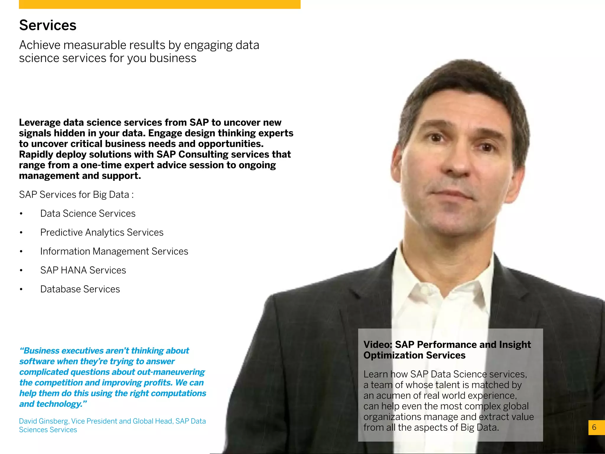 Leverage data science services from SAP to uncover new
signals hidden in your data. Engage design thinking experts
to uncover critical business needs and opportunities.
Rapidly deploy solutions with SAP Consulting services that
range from a one-time expert advice session to ongoing
management and support.
SAP Services for Big Data :
•	 Data Science Services
•	 Predictive Analytics Services
•	 Information Management Services
•	 SAP HANA Services
•	 Database Services
6
Services
Achieve measurable results by engaging data
science services for you business
Video: SAP Performance and Insight
Optimization Services
Learn how SAP Data Science services,
a team of whose talent is matched by
an acumen of real world experience,
can help even the most complex global
organizations manage and extract value
from all the aspects of Big Data.
“Business executives aren’t thinking about
software when they’re trying to answer
complicated questions about out-maneuvering
the competition and improving profits. We can
help them do this using the right computations
and technology.”
David Ginsberg, Vice President and Global Head, SAP Data
Sciences Services
 
