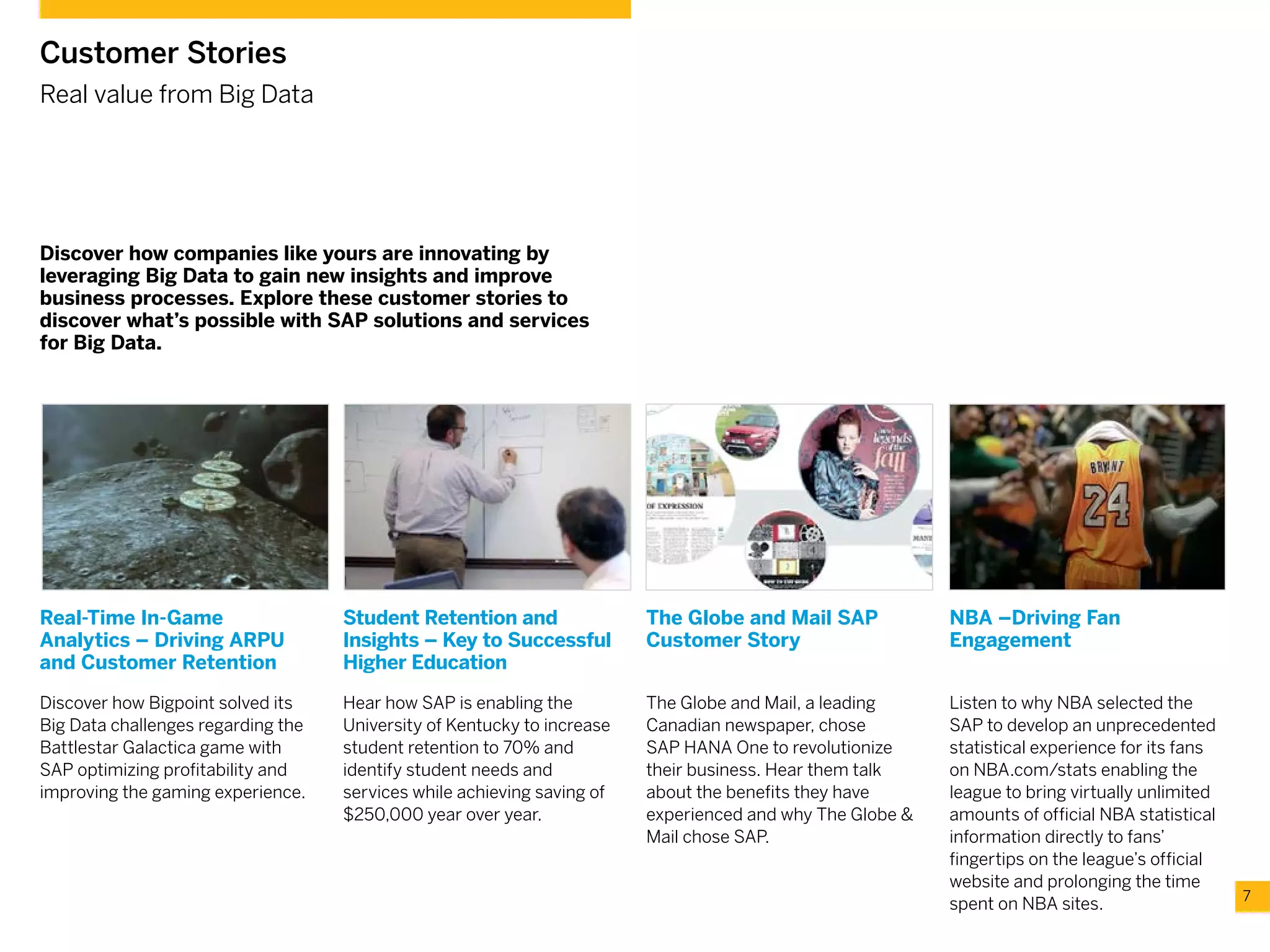 7
Customer Stories
Real value from Big Data
Discover how companies like yours are innovating by
leveraging Big Data to gain new insights and improve
business processes. Explore these customer stories to
discover what’s possible with SAP solutions and services
for Big Data.
Real-Time In-Game
Analytics – Driving ARPU
and Customer Retention
Discover how Bigpoint solved its
Big Data challenges regarding the
Battlestar Galactica game with
SAP optimizing profitability and
improving the gaming experience.
Student Retention and
Insights – Key to Successful
Higher Education
Hear how SAP is enabling the
University of Kentucky to increase
student retention to 70% and
identify student needs and
services while achieving saving of
$250,000 year over year.
The Globe and Mail SAP
Customer Story
The Globe and Mail, a leading
Canadian newspaper, chose
SAP HANA One to revolutionize
their business. Hear them talk
about the benefits they have
experienced and why The Globe &
Mail chose SAP.
NBA –Driving Fan
Engagement
Listen to why NBA selected the
SAP to develop an unprecedented
statistical experience for its fans
on NBA.com/stats enabling the
league to bring virtually unlimited
amounts of official NBA statistical
information directly to fans’
fingertips on the league’s official
website and prolonging the time
spent on NBA sites.
 
