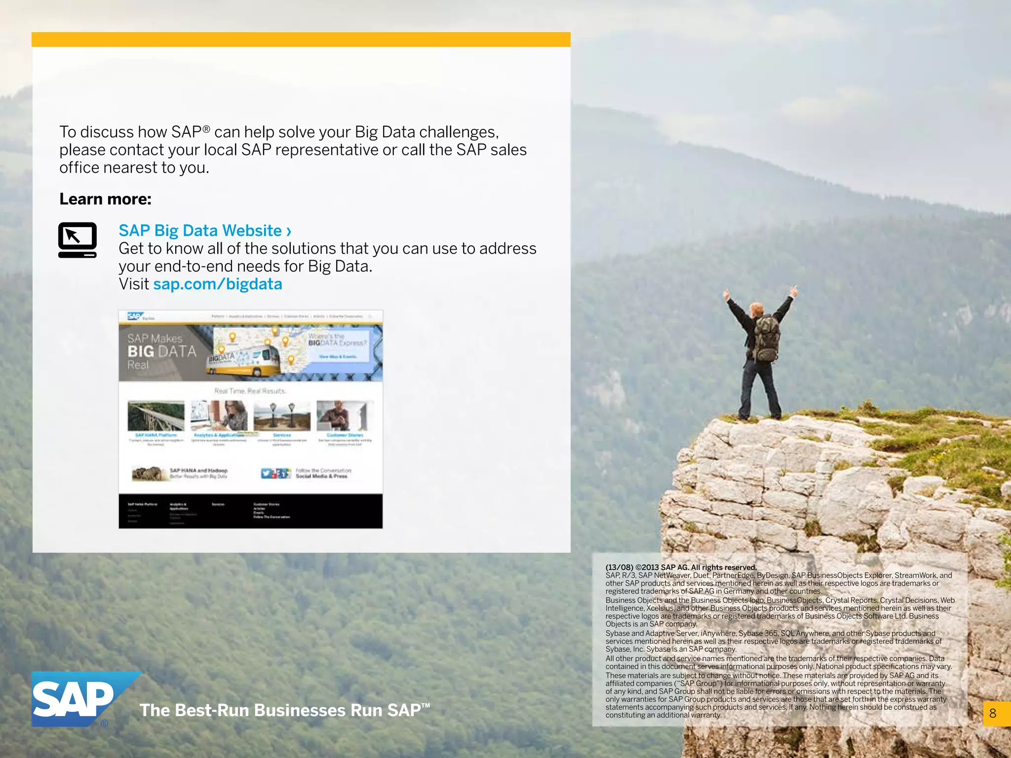 To discuss how SAP® can help solve your Big Data challenges,
please contact your local SAP representative or call the SAP sales
office nearest to you.
Learn more:
SAP Big Data Website ›
Get to know all of the solutions that you can use to address
your end-to-end needs for Big Data.
Visit sap.com/bigdata
8
(13/08) ©2013 SAP AG. All rights reserved.
SAP, R/3, SAP NetWeaver, Duet, PartnerEdge, ByDesign, SAP BusinessObjects Explorer, StreamWork, and
other SAP products and services mentioned herein as well as their respective logos are trademarks or
registered trademarks of SAP AG in Germany and other countries.
Business Objects and the Business Objects logo, BusinessObjects, Crystal Reports, Crystal Decisions,Web
Intelligence,Xcelsius, and other Business Objects products and services mentioned herein as well as their
respective logos are trademarks or registered trademarks of Business Objects Software Ltd. Business
Objects is an SAP company.
Sybase and Adaptive Server, iAnywhere, Sybase 365, SQLAnywhere, and other Sybase products and
services mentioned herein as well as their respective logos are trademarks or registered trademarks of
Sybase, Inc. Sybase is an SAP company.
All other product and service names mentioned are the trademarks of their respective companies. Data
contained in this document serves informational purposes only. National product specifications may vary.
These materials are subject to change without notice.These materials are provided by SAP AG and its
affiliated companies (“SAP Group”) for informational purposes only, without representation or warranty
of any kind, and SAP Group shall not be liable for errors or omissions with respect to the materials.The
only warranties for SAP Group products and services are those that are set forth in the express warranty
statements accompanying such products and services, if any. Nothing herein should be construed as
constituting an additional warranty.
 