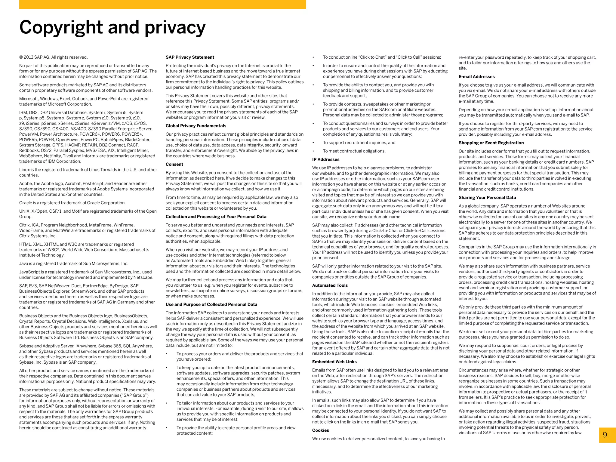 © 2013 SAP AG. All rights reserved.
No part of this publication may be reproduced or transmitted in any
form or for any purpose without the express permission of SAP AG. The
information contained herein may be changed without prior notice.
Some software products marketed by SAP AG and its distributors
contain proprietary software components of other software vendors.
Microsoft, Windows, Excel, Outlook, and PowerPoint are registered
trademarks of Microsoft Corporation.
IBM, DB2, DB2 Universal Database, System i, System i5, System
p, System p5, System x, System z, System z10, System z9, z10,
z9, iSeries, pSeries, xSeries, zSeries, eServer, z/VM, z/OS, i5/OS,
S/390, OS/390, OS/400, AS/400, S/390 Parallel Enterprise Server,
PowerVM, Power Architecture, POWER6+, POWER6, POWER5+,
POWER5, POWER, OpenPower, PowerPC, BatchPipes, BladeCenter,
System Storage, GPFS, HACMP, RETAIN, DB2 Connect, RACF,
Redbooks, OS/2, Parallel Sysplex, MVS/ESA, AIX, Intelligent Miner,
WebSphere, Netfinity, Tivoli and Informix are trademarks or registered
trademarks of IBM Corporation.
Linux is the registered trademark of Linus Torvalds in the U.S. and other
countries.
Adobe, the Adobe logo, Acrobat, PostScript, and Reader are either
trademarks or registered trademarks of Adobe Systems Incorporated
in the United States and/or other countries.
Oracle is a registered trademark of Oracle Corporation.
UNIX, X/Open, OSF/1, and Motif are registered trademarks of the Open
Group.
Citrix, ICA, Program Neighborhood, MetaFrame, WinFrame,
VideoFrame, and MultiWin are trademarks or registered trademarks of
Citrix Systems, Inc.
HTML, XML, XHTML and W3C are trademarks or registered
trademarks of W3C®, World Wide Web Consortium, Massachusetts
Institute of Technology.
Java is a registered trademark of Sun Microsystems, Inc.
JavaScript is a registered trademark of Sun Microsystems, Inc., used
under license for technology invented and implemented by Netscape.
SAP, R/3, SAP NetWeaver, Duet, PartnerEdge, ByDesign, SAP
BusinessObjects Explorer, StreamWork, and other SAP products
and services mentioned herein as well as their respective logos are
trademarks or registered trademarks of SAP AG in Germany and other
countries.
Business Objects and the Business Objects logo, BusinessObjects,
Crystal Reports, Crystal Decisions, Web Intelligence, Xcelsius, and
other Business Objects products and services mentioned herein as well
as their respective logos are trademarks or registered trademarks of
Business Objects Software Ltd. Business Objects is an SAP company.
Sybase and Adaptive Server, iAnywhere, Sybase 365, SQL Anywhere,
and other Sybase products and services mentioned herein as well
as their respective logos are trademarks or registered trademarks of
Sybase, Inc. Sybase is an SAP company.
All other product and service names mentioned are the trademarks of
their respective companies. Data contained in this document serves
informational purposes only. National product specifications may vary.
These materials are subject to change without notice. These materials
are provided by SAP AG and its affiliated companies (“SAP Group”)
for informational purposes only, without representation or warranty of
any kind, and SAP Group shall not be liable for errors or omissions with
respect to the materials. The only warranties for SAP Group products
and services are those that are set forth in the express warranty
statements accompanying such products and services, if any. Nothing
herein should be construed as constituting an additional warranty.
Copyright and privacy
9
SAP Privacy Statement
Protecting the individual’s privacy on the Internet is crucial to the
future of Internet-based business and the move toward a true Internet
economy. SAP has created this privacy statement to demonstrate our
firm commitment to the individual’s right to privacy. This policy outlines
our personal information handling practices for this website.
This Privacy Statement covers this website and other sites that
reference this Privacy Statement. Some SAP entities, programs and/
or sites may have their own, possibly different, privacy statements.
We encourage you to read the privacy statements of each of the SAP
websites or program information you visit or review.
Global Privacy Fundamentals
Our privacy practices reflect current global principles and standards on
handling personal information. These principles include notice of data
use, choice of data use, data access, data integrity, security, onward
transfer, and enforcement/oversight. We abide by the privacy laws in
the countries where we do business.
Consent
By using this Website, you consent to the collection and use of the
information as described here. If we decide to make changes to this
Privacy Statement, we will post the changes on this site so that you will
always know what information we collect, and how we use it.
From time to time, as may be required by applicable law, we may also
seek your explicit consent to process certain data and information
collected on this website or volunteered by you.
Collection and Processing of Your Personal Data
To serve you better and understand your needs and interests, SAP
collects, exports, and uses personal information with adequate
notice and consent, along with required filings with data protection
authorities, when applicable.
When you visit our web site, we may record your IP address and
use cookies and other Internet technologies (referred to below
as Automated Tools and Embedded Web Links) to gather general
information about our visitors and their interests. The technologies
used and the information collected are described in more detail below.
We may further collect and process any information and data that
you volunteer to us, e.g. when you register for events, subscribe to
newsletters, participate in online surveys, discussion groups or forums,
or when make purchases.
Use and Purpose of Collected Personal Data
The information SAP collects to understand your needs and interests
helps SAP deliver a consistent and personalized experience. We will use
such information only as described in this Privacy Statement and/or in
the way we specify at the time of collection. We will not subsequently
change the way your personal data is used without your consent, as
required by applicable law. Some of the ways we may use your personal
data include, but are not limited to:
•	 To process your orders and deliver the products and services that
you have ordered;
•	 To keep you up to date on the latest product announcements,
software updates, software upgrades, security patches, system
enhancements, special offers, and other information. This
may occasionally include information from other technology
companies or business partners about products and services
that can add value to your SAP products;
•	 To tailor information about our products and services to your
individual interests. For example, during a visit to our site, it allows
us to provide you with specific information on products and
services that may be of interest;
•	 To provide the ability to create personal profile areas and view
protected content;
•	 To conduct online “Click to Chat” and “Click to Call” sessions;
•	 In order to ensure and control the quality of the information and
experience you have during chat sessions with SAP by educating
our personnel to effectively answer your questions;
•	 To provide the ability to contact you, and provide you with
shipping and billing information, and to provide customer
feedback and support;
•	 To provide contests, sweepstakes or other marketing or
promotional activities on the SAP.com or affiliate websites.
Personal data may be collected to administer those programs;
•	 To conduct questionnaires and surveys in order to provide better
products and services to our customers and end users. Your
completion of any questionnaires is voluntary;
•	 To support recruitment inquiries; and
•	 To meet contractual obligations.
IP Addresses
We use IP addresses to help diagnose problems, to administer
our website, and to gather demographic information. We may also
use IP addresses or other information, such as your SAP.com user
information you have shared on this website or at any earlier occasion
or a campaign code, to determine which pages on our sites are being
visited and topics that may be of interest so we can provide you with
information about relevant products and services. Generally, SAP will
aggregate such data only in an anonymous way and will not tie it to a
particular individual unless he or she has given consent. When you visit
our site, we recognize only your domain name.
SAP may also collect IP addresses (and other technical information
such as browser type) during a Click-to-Chat or Click-to-Call sessions
that you initiate. This information is collected when you connect to
SAP so that we may identify your session, deliver content based on the
technical capabilities of your browser, and for quality control purposes.
Your IP address will not be used to identify you unless you provide your
prior consent.
SAP will only gather information related to your visit to the SAP site.
We do not track or collect personal information from your visits to
companies or entities outside the SAP Group of companies.
Automated Tools
In addition to the information you provide, SAP may also collect
information during your visit to an SAP website through automated
tools, which include Web beacons, cookies, embedded Web links,
and other commonly used information-gathering tools. These tools
collect certain standard information that your browser sends to our
website such as your browser type and language, access times, and
the address of the website from which you arrived at an SAP website.
Using these tools, SAP is also able to confirm receipt of e-mails that the
recipient consented to receive, and can track other information such as
pages visited on the SAP site and whether or not the recipient registers
for an event offered by SAP and certain other aggregate data that is not
related to a particular individual.
Embedded Web Links
Emails from SAP often use links designed to lead you to a relevant area
on the Web, after redirection through SAP’s servers. The redirection
system allows SAP to change the destination URL of these links,
if necessary, and to determine the effectiveness of our marketing
initiatives.
In emails, such links may also allow SAP to determine if you have
clicked on a link in the email, and the information about this interaction
may be connected to your personal identity. If you do not want SAP to
collect information about the links you clicked, you can simply choose
not to click on the links in an e-mail that SAP sends you.
Cookies
We use cookies to deliver personalized content, to save you having to
re-enter your password repeatedly, to keep track of your shopping cart,
and to tailor our information offerings to how you and others use the
site.
E-mail Addresses
If you choose to give us your e-mail address, we will communicate with
you via e-mail. We do not share your e-mail address with others outside
the SAP Group of companies. You can choose not to receive any more
e-mail at any time.
Depending on how your e-mail application is set up, information about
you may be transmitted automatically when you send e-mail to SAP.
If you choose to register for third-party services, we may need to
send some information from your SAP.com registration to the service
provider, possibly including your e-mail address.
Shopping or Event Registration
Our site includes order forms that you fill out to request information,
products, and services. These forms may collect your financial
information, such as your banking details or credit card numbers. SAP
promises to use any financial information that you submit solely for
billing and payment purposes for that special transaction. This may
include the transfer of your data to third parties involved in executing
the transaction, such as banks, credit card companies and other
financial and credit control institutions.
Sharing Your Personal Data
As a global company, SAP operates a number of Web sites around
the world. Any data and information that you volunteer or that is
otherwise collected on one of our sites in any one country may be sent
electronically to a server for one of these sites in another country. We
safeguard your privacy interests around the world by ensuring that this
SAP site adheres to our data protection principles described in this
statement.
Companies in the SAP Group may use the information internationally in
connection with processing your inquiries and orders, to help improve
our products and services and for processing and storage.
We may also share such information with business partners, service
vendors, authorized third-party agents or contractors in order to
provide a requested service or transaction, including processing
orders, processing credit card transactions, hosting websites, hosting
event and seminar registration and providing customer support, or
providing you with information on products and services that may be of
interest to you.
We only provide these third parties with the minimum amount of
personal data necessary to provide the services on our behalf, and the
third parties are not permitted to use your personal data except for the
limited purpose of completing the requested service or transaction.
We do not sell or rent your personal data to third parties for marketing
purposes unless you have granted us permission to do so.
We may respond to subpoenas, court orders, or legal process by
disclosing your personal data and other related information, if
necessary. We also may choose to establish or exercise our legal rights
or defend against legal claims.
Circumstances may arise where, whether for strategic or other
business reasons, SAP decides to sell, buy, merge or otherwise
reorganize businesses in some countries. Such a transaction may
involve, in accordance with applicable law, the disclosure of personal
information to prospective or actual purchasers, or the receipt of it
from sellers. It is SAP’s practice to seek appropriate protection for
information in these types of transactions.
We may collect and possibly share personal data and any other
additional information available to us in order to investigate, prevent,
or take action regarding illegal activities, suspected fraud, situations
involving potential threats to the physical safety of any person,
violations of SAP’s terms of use, or as otherwise required by law.
 