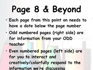 Page 8 & Beyond Each page from this point on needs to have a date below the page number Odd numbered pages (right side) are for information from your ODD teacher Even numbered pages (left side) are for you to interact and creatively/colorfully respond to the information we’re discussing 