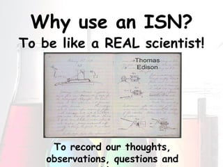 Why use an ISN? To be like a REAL scientist! To record our thoughts, observations, questions and ideas 