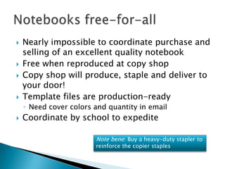 Nearly impossible to coordinate purchase and selling of an excellent quality notebookFree when reproduced at copy shop Copy shop will produce, staple and deliver to your door!Template files are production-readyNeed cover colors and quantity in emailCoordinate by school to expediteNotebooks free-for-allNote bene: Buy a heavy-duty stapler to reinforce the copier staples