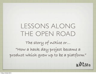 LESSONS ALONG
THE OPEN ROAD
The story of n0tice or...
“How a hack day project became a
product which grew up to be a platform”
Friday, 26 April 2013
 