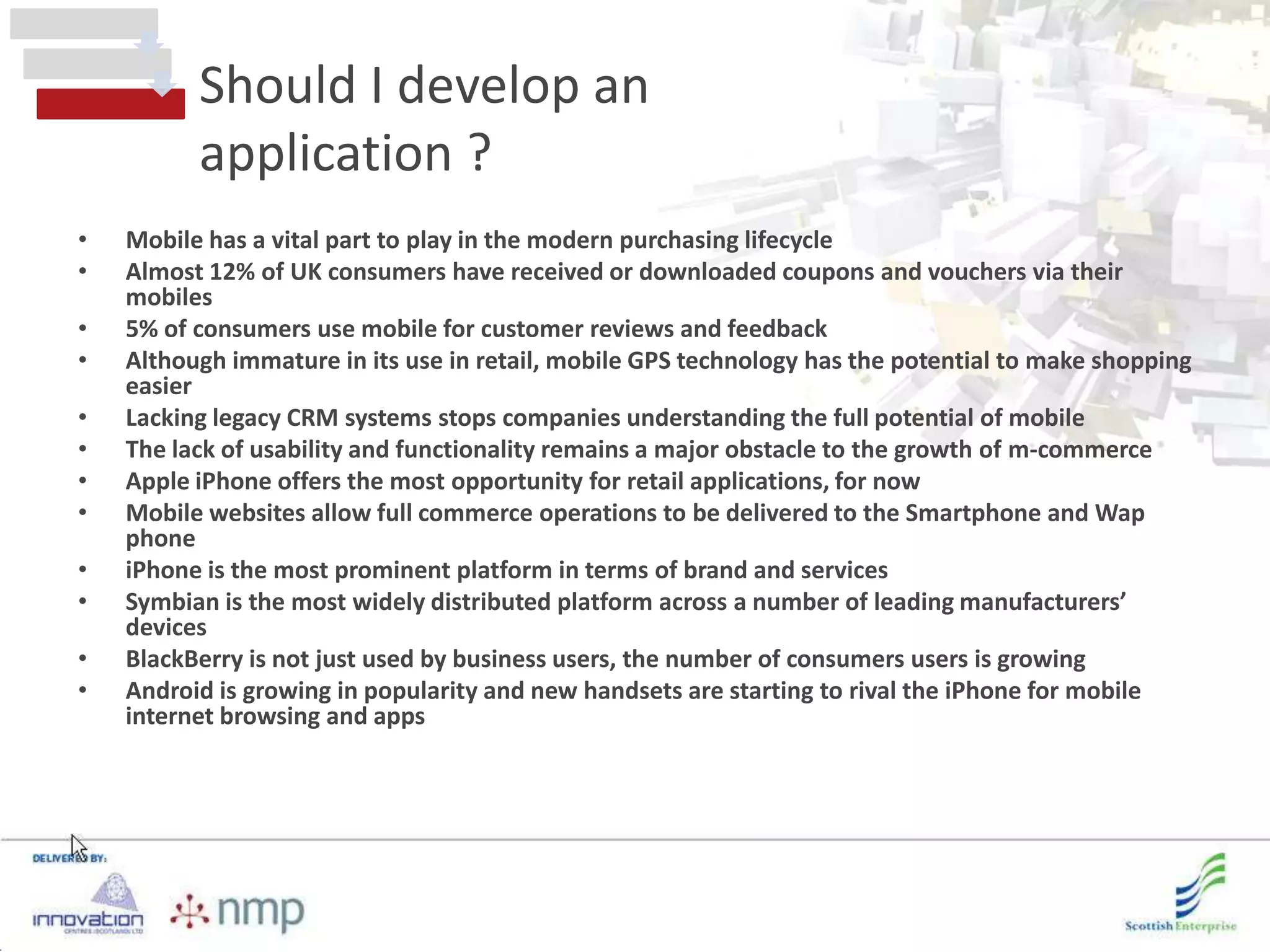 Should I develop an
          application ?
•   Mobile has a vital part to play in the modern purchasing lifecycle
•   Almost 12% of UK consumers have received or downloaded coupons and vouchers via their
    mobiles
•   5% of consumers use mobile for customer reviews and feedback
•   Although immature in its use in retail, mobile GPS technology has the potential to make shopping
    easier
•   Lacking legacy CRM systems stops companies understanding the full potential of mobile
•   The lack of usability and functionality remains a major obstacle to the growth of m-commerce
•   Apple iPhone offers the most opportunity for retail applications, for now
•   Mobile websites allow full commerce operations to be delivered to the Smartphone and Wap
    phone
•   iPhone is the most prominent platform in terms of brand and services
•   Symbian is the most widely distributed platform across a number of leading manufacturers’
    devices
•   BlackBerry is not just used by business users, the number of consumers users is growing
•   Android is growing in popularity and new handsets are starting to rival the iPhone for mobile
    internet browsing and apps
 