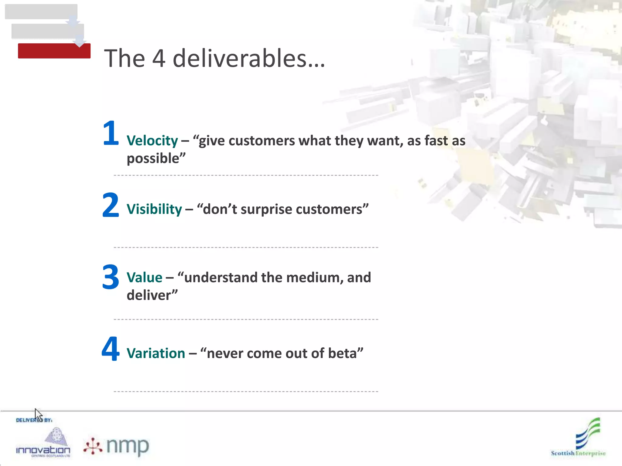 The 4 deliverables…

1 Velocity – “give customers what they want, as fast as
  possible”


2 Visibility – “don’t surprise customers”
3 Value – “understand the medium, and
  deliver”


4 Variation – “never come out of beta”
 