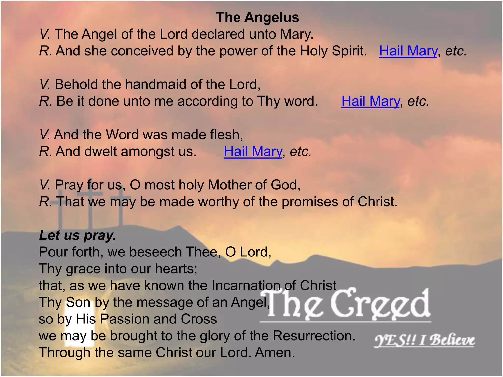 The Angelus
V. The Angel of the Lord declared unto Mary.
R. And she conceived by the power of the Holy Spirit. Hail Mary, etc.
V. Behold the handmaid of the Lord,
R. Be it done unto me according to Thy word. Hail Mary, etc.
V. And the Word was made flesh,
R. And dwelt amongst us. Hail Mary, etc.
V. Pray for us, O most holy Mother of God,
R. That we may be made worthy of the promises of Christ.
Let us pray.
Pour forth, we beseech Thee, O Lord,
Thy grace into our hearts;
that, as we have known the Incarnation of Christ
Thy Son by the message of an Angel,
so by His Passion and Cross
we may be brought to the glory of the Resurrection.
Through the same Christ our Lord. Amen.Thecreed.in
 