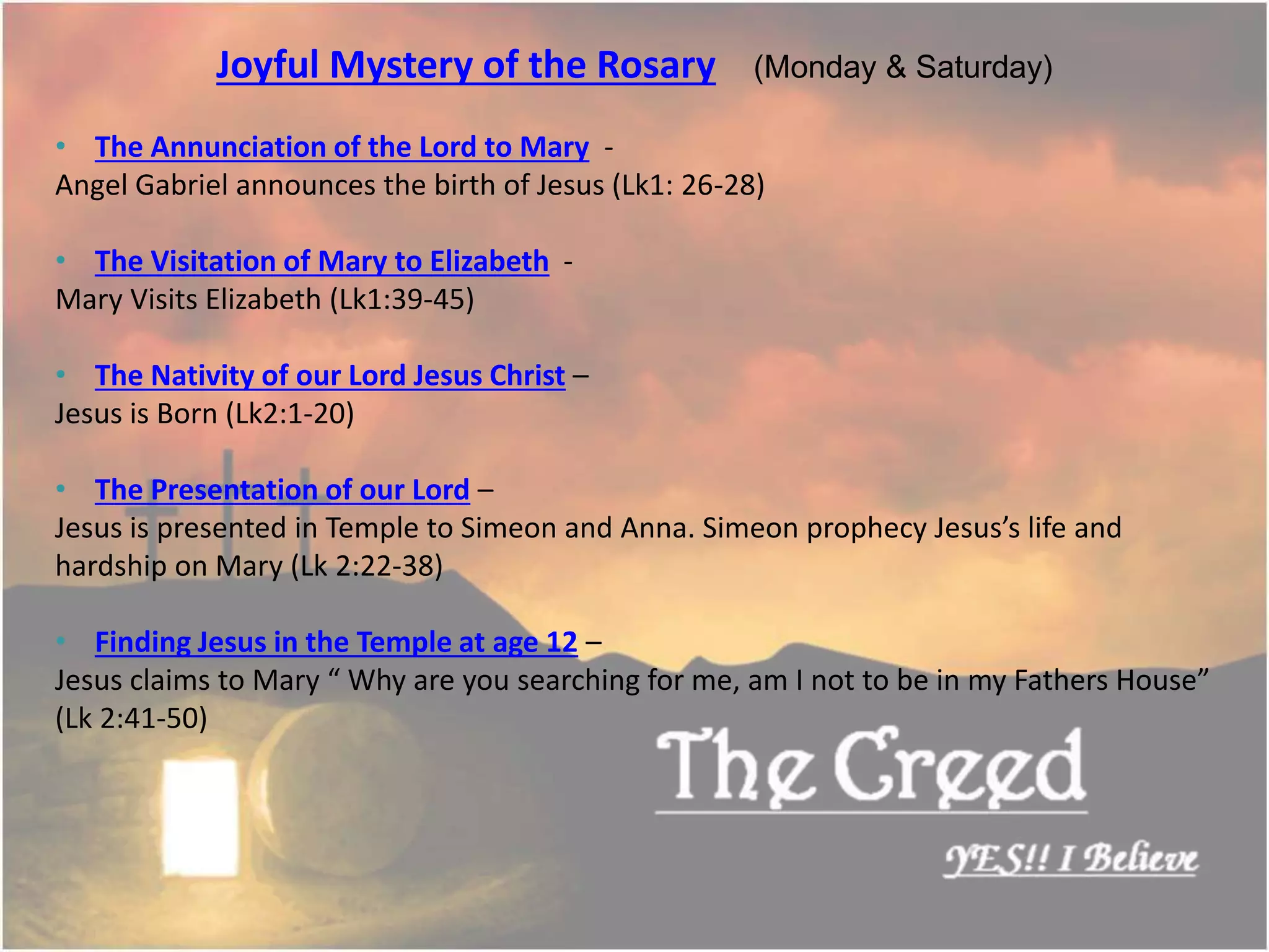 Joyful Mystery of the Rosary (Monday & Saturday)
• The Annunciation of the Lord to Mary -
Angel Gabriel announces the birth of Jesus (Lk1: 26-28)
• The Visitation of Mary to Elizabeth -
Mary Visits Elizabeth (Lk1:39-45)
• The Nativity of our Lord Jesus Christ –
Jesus is Born (Lk2:1-20)
• The Presentation of our Lord –
Jesus is presented in Temple to Simeon and Anna. Simeon prophecy Jesus’s life and
hardship on Mary (Lk 2:22-38)
• Finding Jesus in the Temple at age 12 –
Jesus claims to Mary “ Why are you searching for me, am I not to be in my Fathers House”
(Lk 2:41-50)
Thecreed.in
 