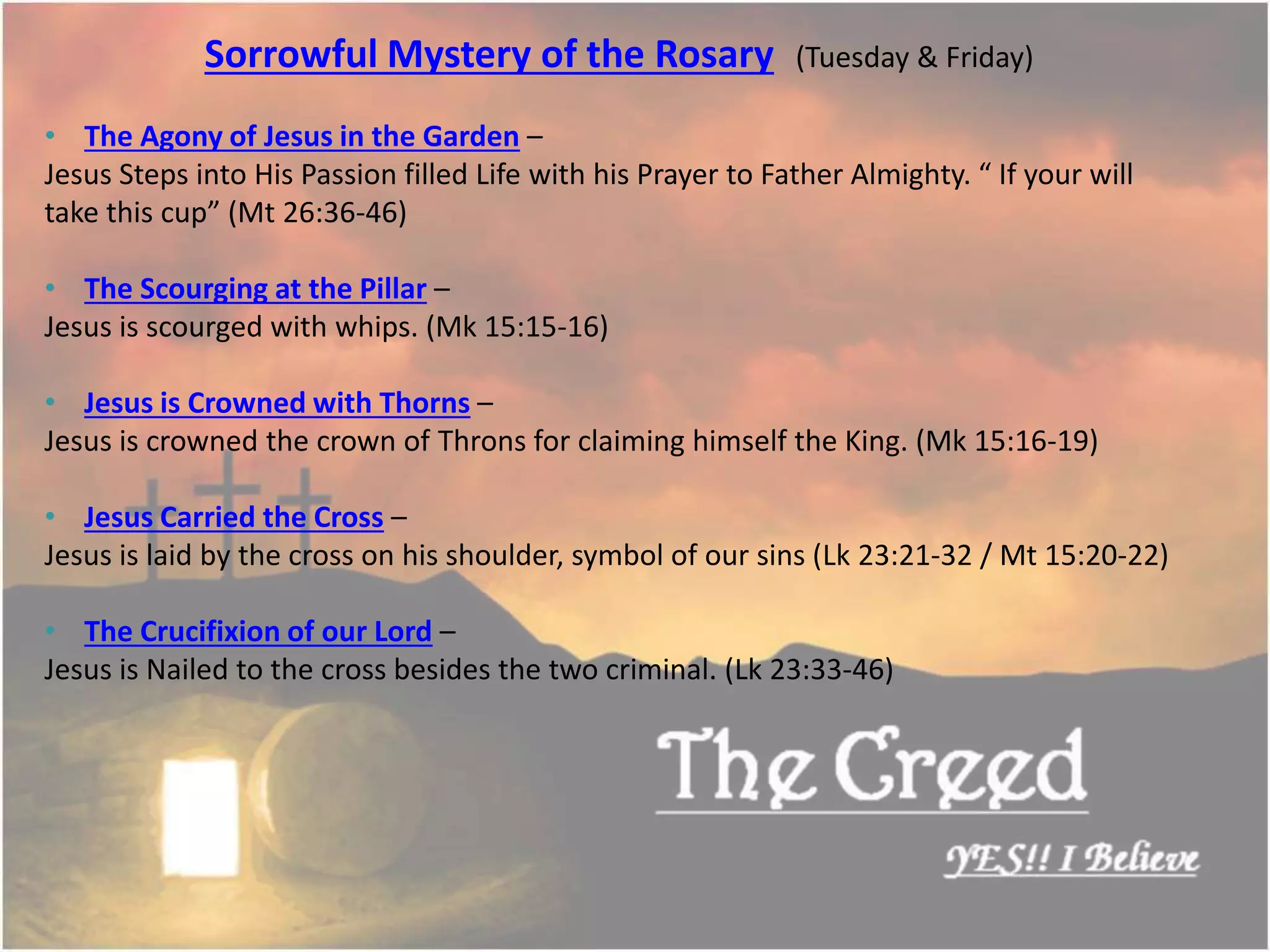 Sorrowful Mystery of the Rosary (Tuesday & Friday)
• The Agony of Jesus in the Garden –
Jesus Steps into His Passion filled Life with his Prayer to Father Almighty. “ If your will
take this cup” (Mt 26:36-46)
• The Scourging at the Pillar –
Jesus is scourged with whips. (Mk 15:15-16)
• Jesus is Crowned with Thorns –
Jesus is crowned the crown of Throns for claiming himself the King. (Mk 15:16-19)
• Jesus Carried the Cross –
Jesus is laid by the cross on his shoulder, symbol of our sins (Lk 23:21-32 / Mt 15:20-22)
• The Crucifixion of our Lord –
Jesus is Nailed to the cross besides the two criminal. (Lk 23:33-46)
Thecreed.in
 