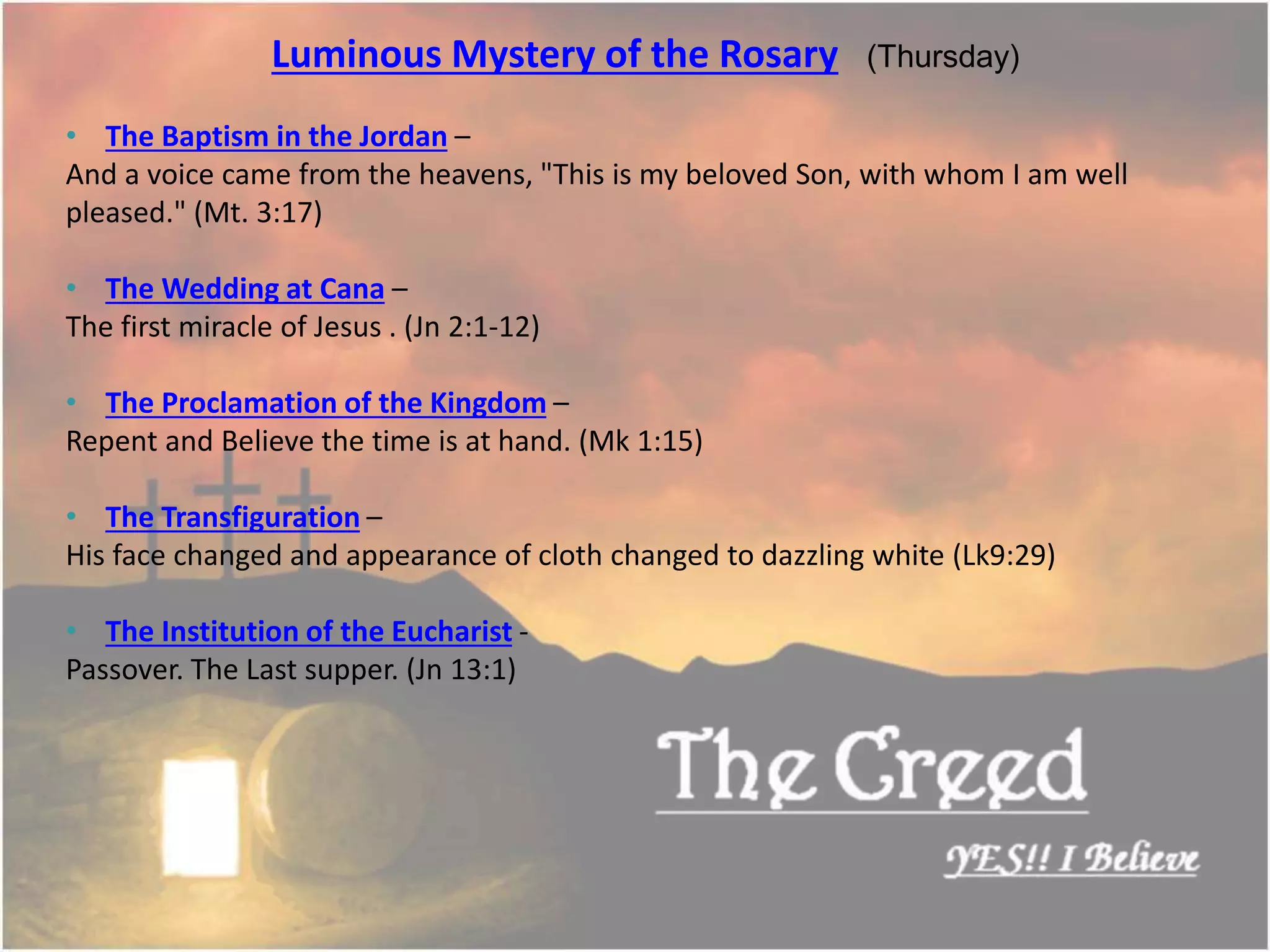 Luminous Mystery of the Rosary (Thursday)
• The Baptism in the Jordan –
And a voice came from the heavens, "This is my beloved Son, with whom I am well
pleased." (Mt. 3:17)
• The Wedding at Cana –
The first miracle of Jesus . (Jn 2:1-12)
• The Proclamation of the Kingdom –
Repent and Believe the time is at hand. (Mk 1:15)
• The Transfiguration –
His face changed and appearance of cloth changed to dazzling white (Lk9:29)
• The Institution of the Eucharist -
Passover. The Last supper. (Jn 13:1)
Thecreed.in
 
