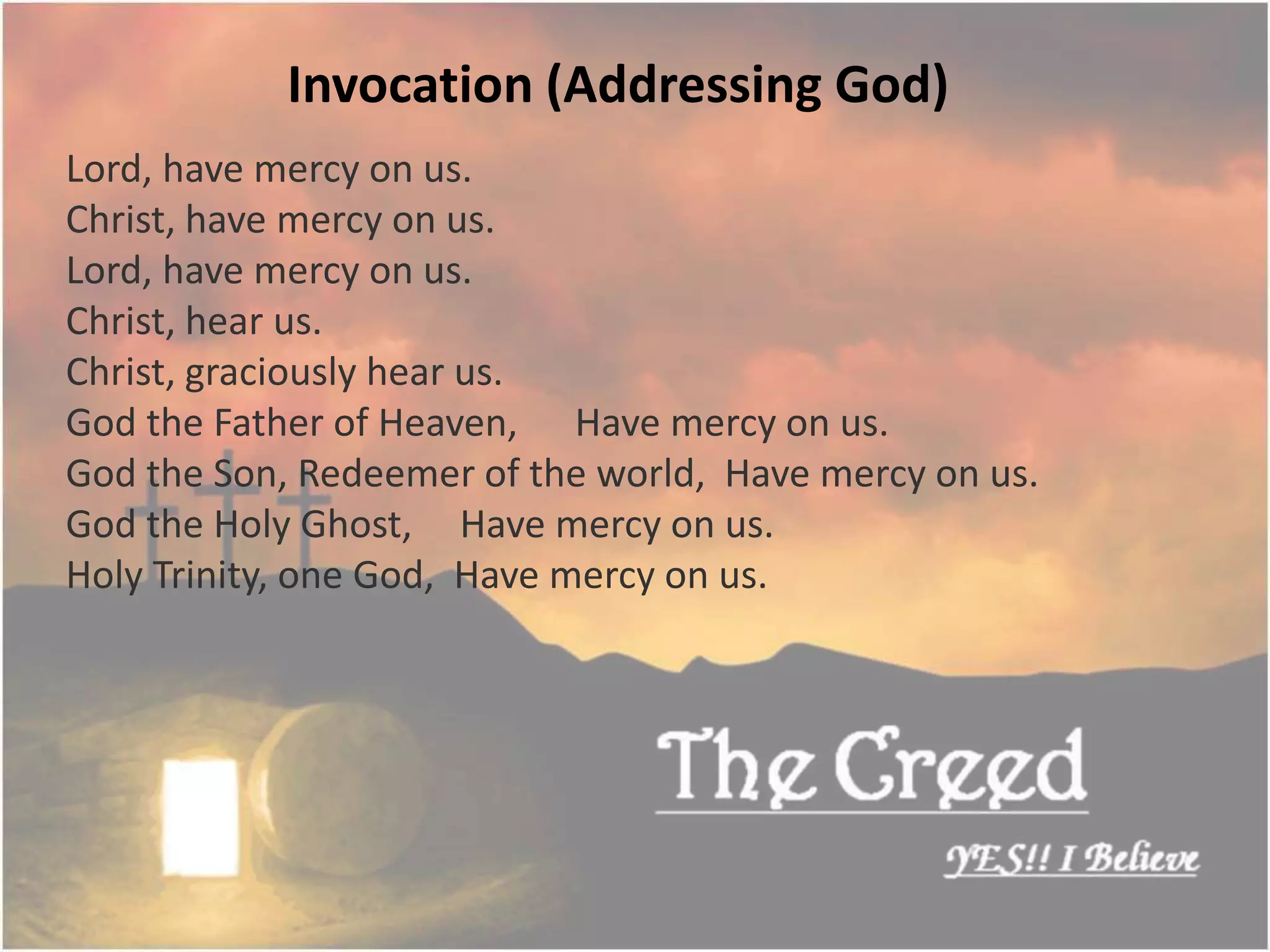 Lord, have mercy on us.
Christ, have mercy on us.
Lord, have mercy on us.
Christ, hear us.
Christ, graciously hear us.
God the Father of Heaven, Have mercy on us.
God the Son, Redeemer of the world, Have mercy on us.
God the Holy Ghost, Have mercy on us.
Holy Trinity, one God, Have mercy on us.
Invocation (Addressing God)
Thecreed.in
 