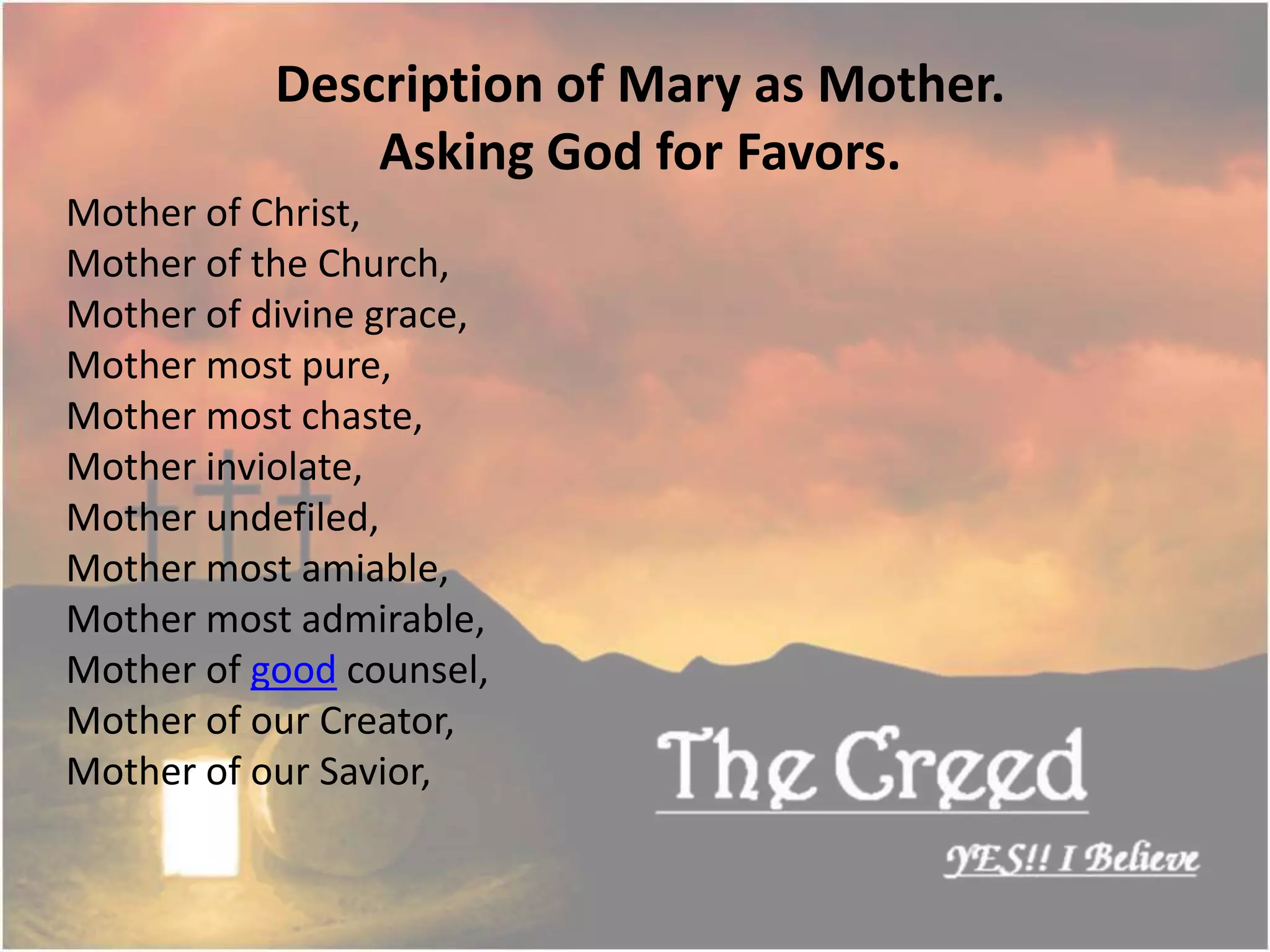 Mother of Christ,
Mother of the Church,
Mother of divine grace,
Mother most pure,
Mother most chaste,
Mother inviolate,
Mother undefiled,
Mother most amiable,
Mother most admirable,
Mother of good counsel,
Mother of our Creator,
Mother of our Savior,
Description of Mary as Mother.
Asking God for Favors.
Thecreed.in
 