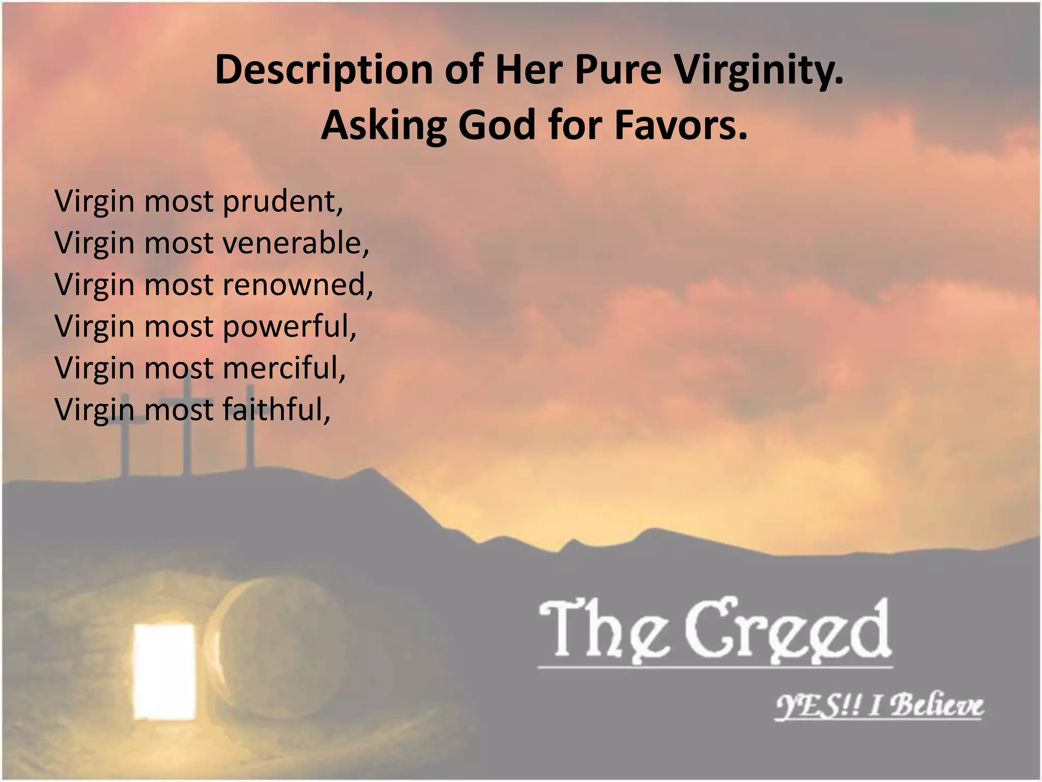 Virgin most prudent,
Virgin most venerable,
Virgin most renowned,
Virgin most powerful,
Virgin most merciful,
Virgin most faithful,
Description of Her Pure Virginity.
Asking God for Favors.
Thecreed.in
 