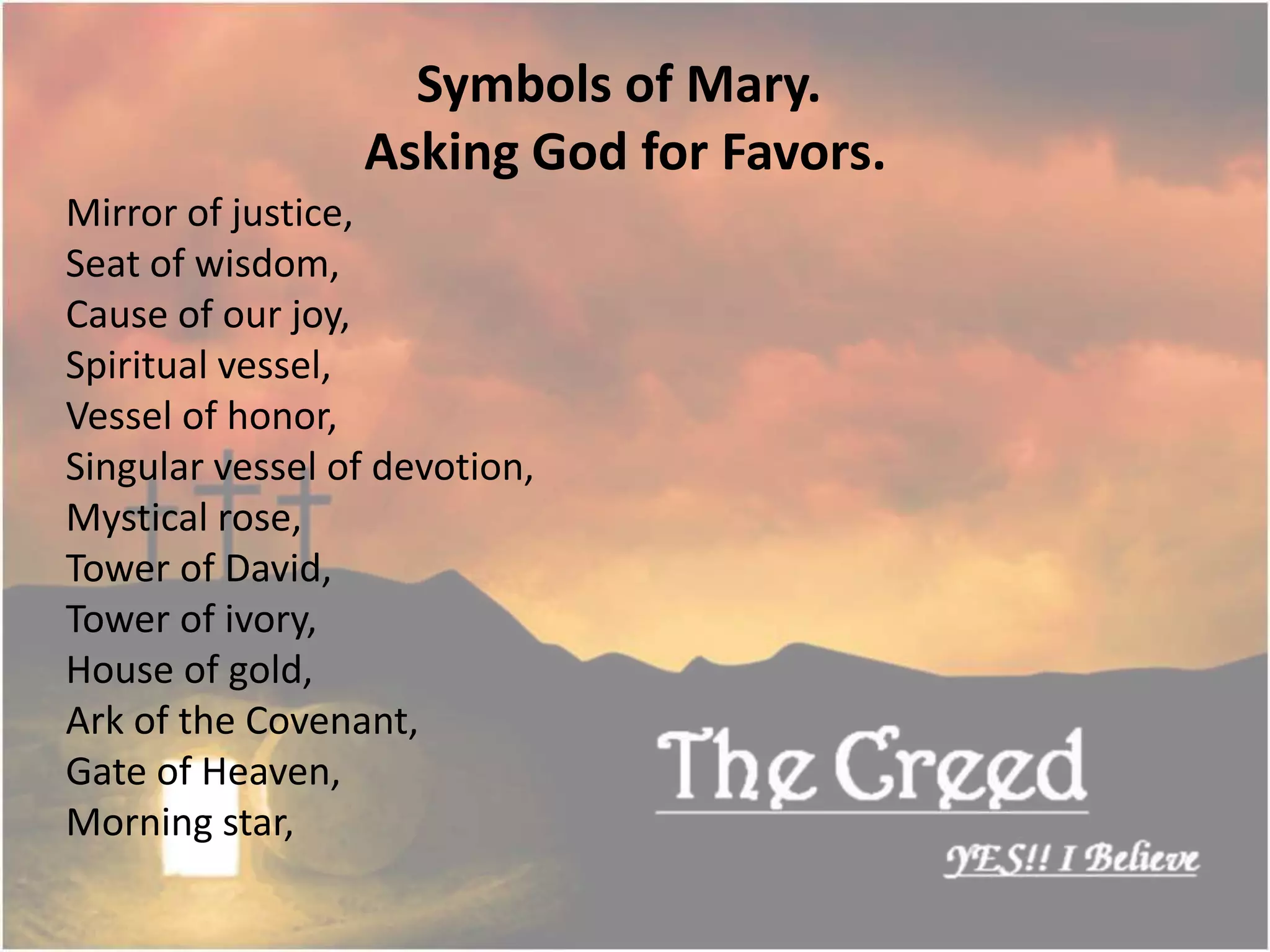 Mirror of justice,
Seat of wisdom,
Cause of our joy,
Spiritual vessel,
Vessel of honor,
Singular vessel of devotion,
Mystical rose,
Tower of David,
Tower of ivory,
House of gold,
Ark of the Covenant,
Gate of Heaven,
Morning star,
Symbols of Mary.
Asking God for Favors.
Thecreed.in
 