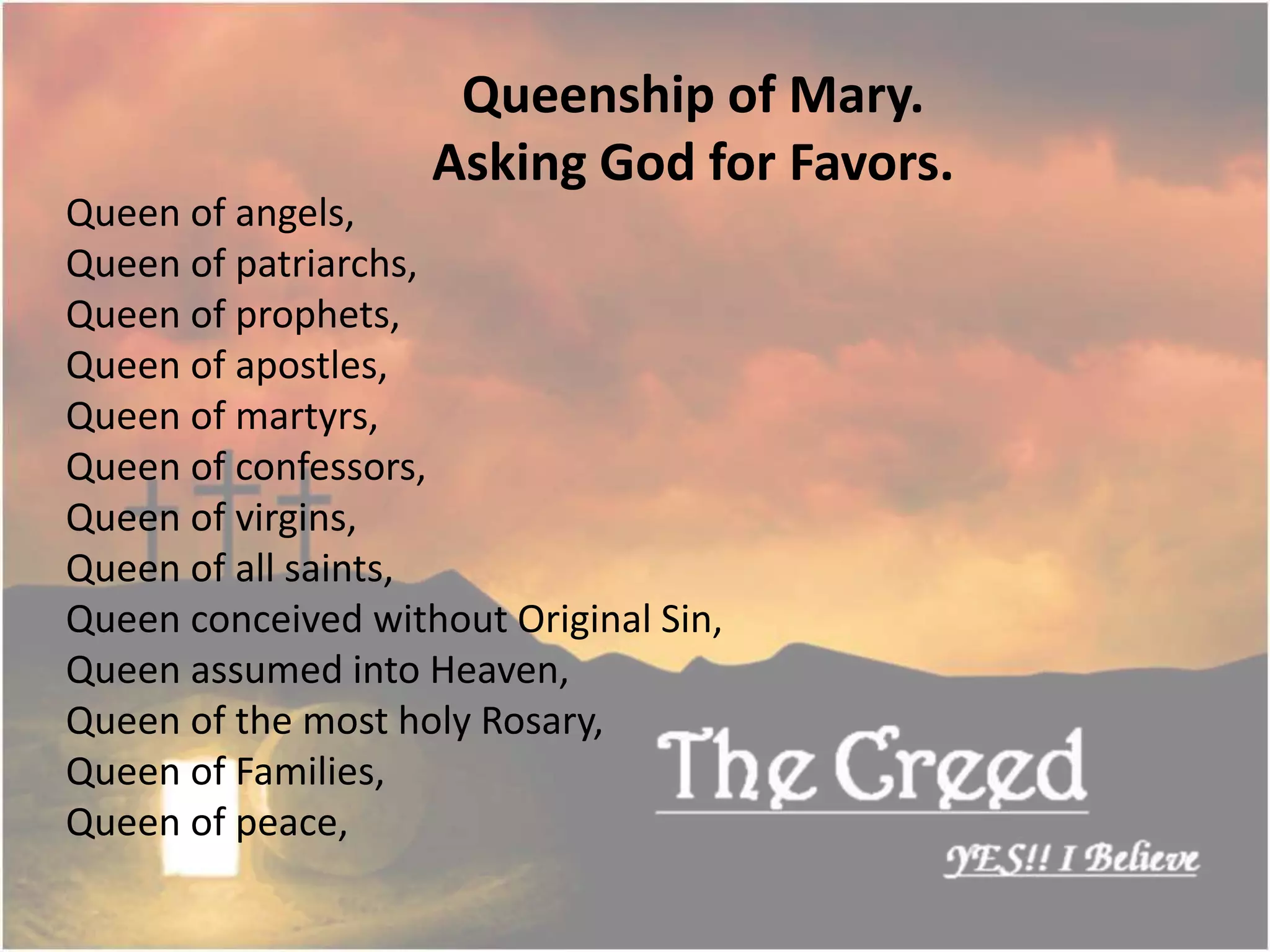 Queen of angels,
Queen of patriarchs,
Queen of prophets,
Queen of apostles,
Queen of martyrs,
Queen of confessors,
Queen of virgins,
Queen of all saints,
Queen conceived without Original Sin,
Queen assumed into Heaven,
Queen of the most holy Rosary,
Queen of Families,
Queen of peace,
Queenship of Mary.
Asking God for Favors.
Thecreed.in
 