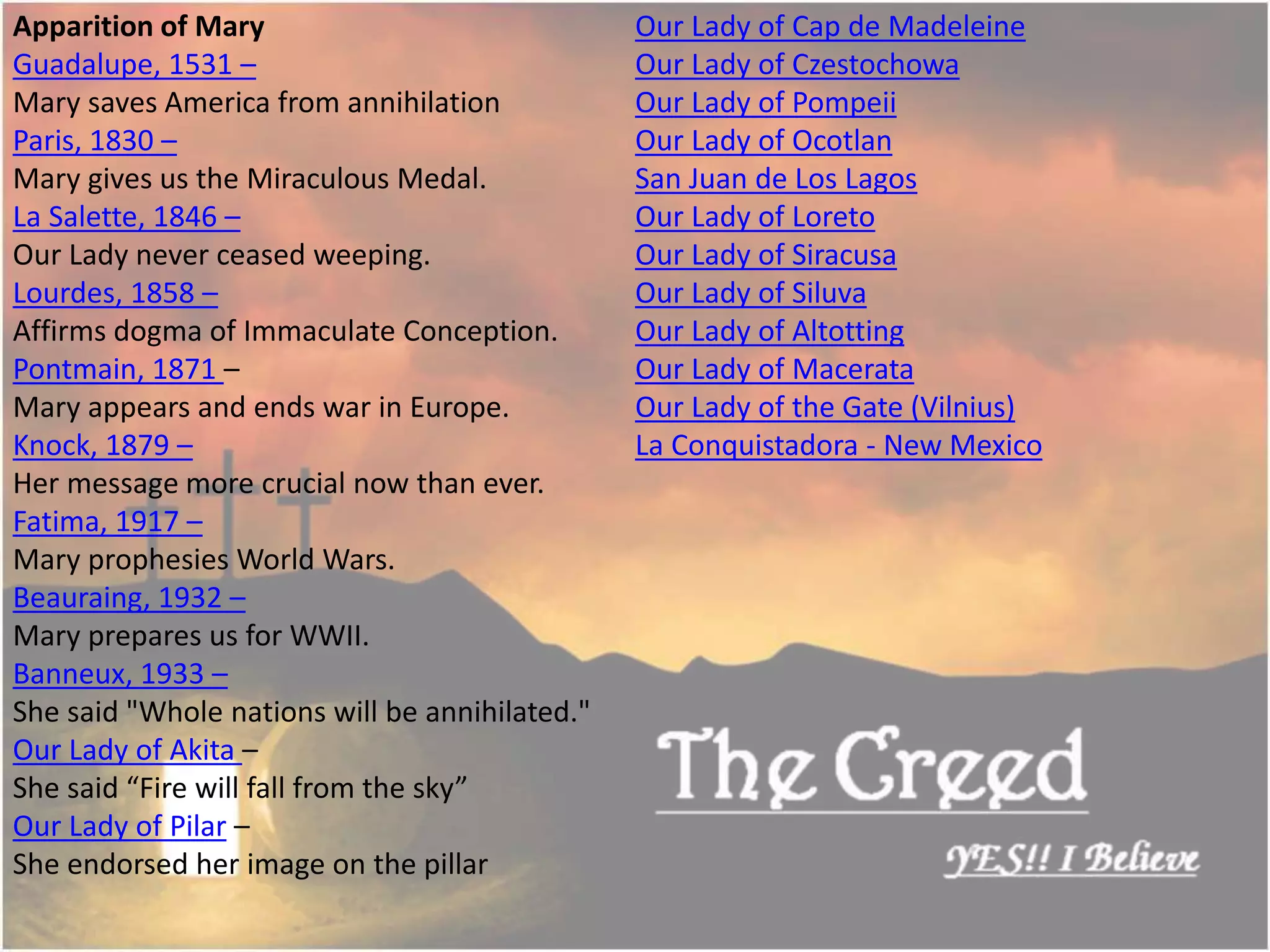 Apparition of Mary
Guadalupe, 1531 –
Mary saves America from annihilation
Paris, 1830 –
Mary gives us the Miraculous Medal.
La Salette, 1846 –
Our Lady never ceased weeping.
Lourdes, 1858 –
Affirms dogma of Immaculate Conception.
Pontmain, 1871 –
Mary appears and ends war in Europe.
Knock, 1879 –
Her message more crucial now than ever.
Fatima, 1917 –
Mary prophesies World Wars.
Beauraing, 1932 –
Mary prepares us for WWII.
Banneux, 1933 –
She said "Whole nations will be annihilated."
Our Lady of Akita –
She said “Fire will fall from the sky”
Our Lady of Pilar –
She endorsed her image on the pillar
Our Lady of Cap de Madeleine
Our Lady of Czestochowa
Our Lady of Pompeii
Our Lady of Ocotlan
San Juan de Los Lagos
Our Lady of Loreto
Our Lady of Siracusa
Our Lady of Siluva
Our Lady of Altotting
Our Lady of Macerata
Our Lady of the Gate (Vilnius)
La Conquistadora - New Mexico
Thecreed.in
 