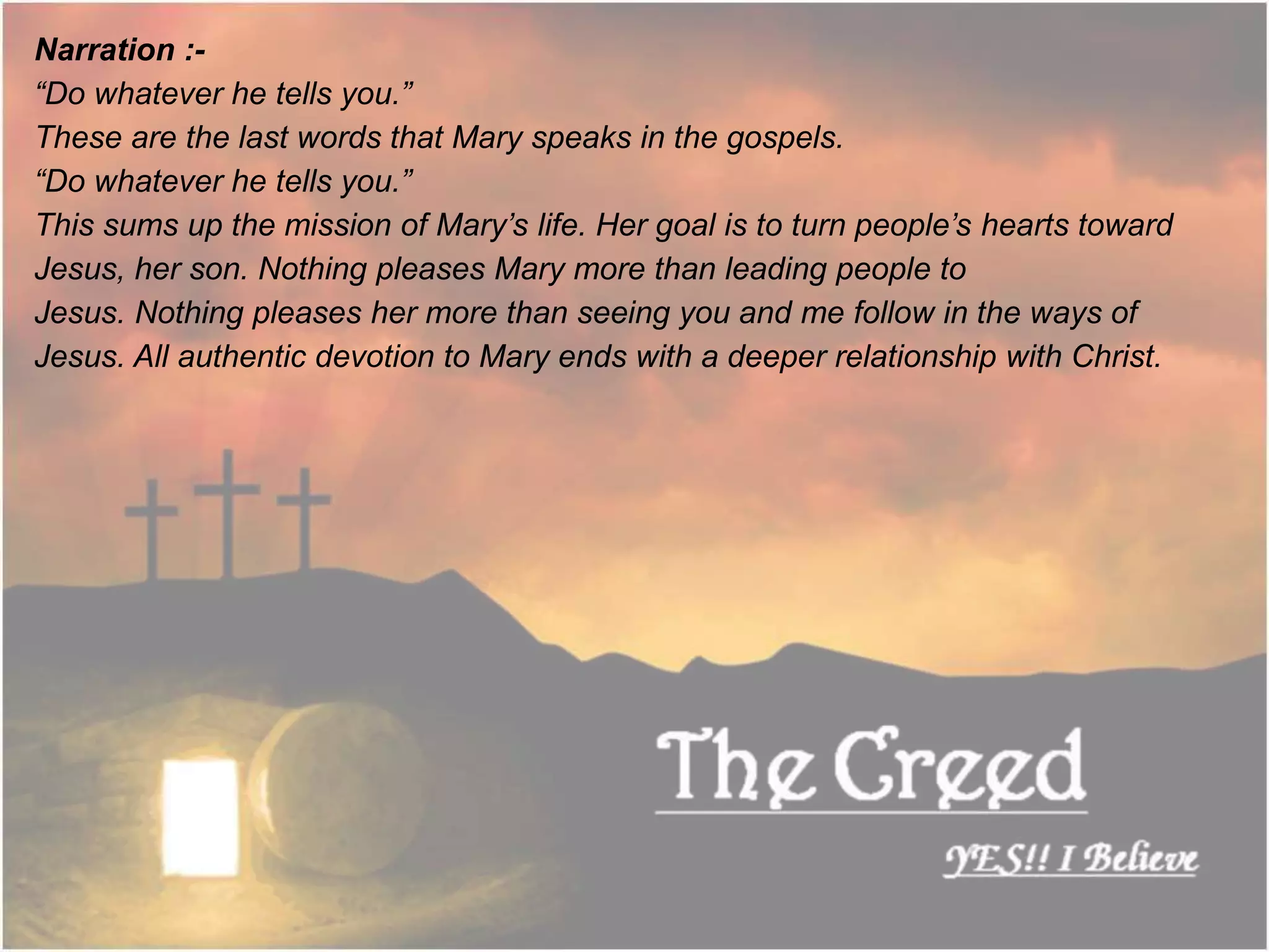 Narration :-
“Do whatever he tells you.”
These are the last words that Mary speaks in the gospels.
“Do whatever he tells you.”
This sums up the mission of Mary’s life. Her goal is to turn people’s hearts toward
Jesus, her son. Nothing pleases Mary more than leading people to
Jesus. Nothing pleases her more than seeing you and me follow in the ways of
Jesus. All authentic devotion to Mary ends with a deeper relationship with Christ.
Thecreed.in
 