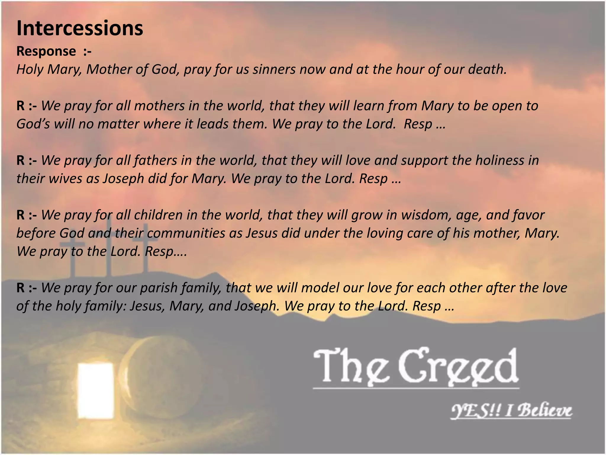 Intercessions
Response :-
Holy Mary, Mother of God, pray for us sinners now and at the hour of our death.
R :- We pray for all mothers in the world, that they will learn from Mary to be open to
God’s will no matter where it leads them. We pray to the Lord. Resp …
R :- We pray for all fathers in the world, that they will love and support the holiness in
their wives as Joseph did for Mary. We pray to the Lord. Resp …
R :- We pray for all children in the world, that they will grow in wisdom, age, and favor
before God and their communities as Jesus did under the loving care of his mother, Mary.
We pray to the Lord. Resp….
R :- We pray for our parish family, that we will model our love for each other after the love
of the holy family: Jesus, Mary, and Joseph. We pray to the Lord. Resp …
Thecreed.in
 