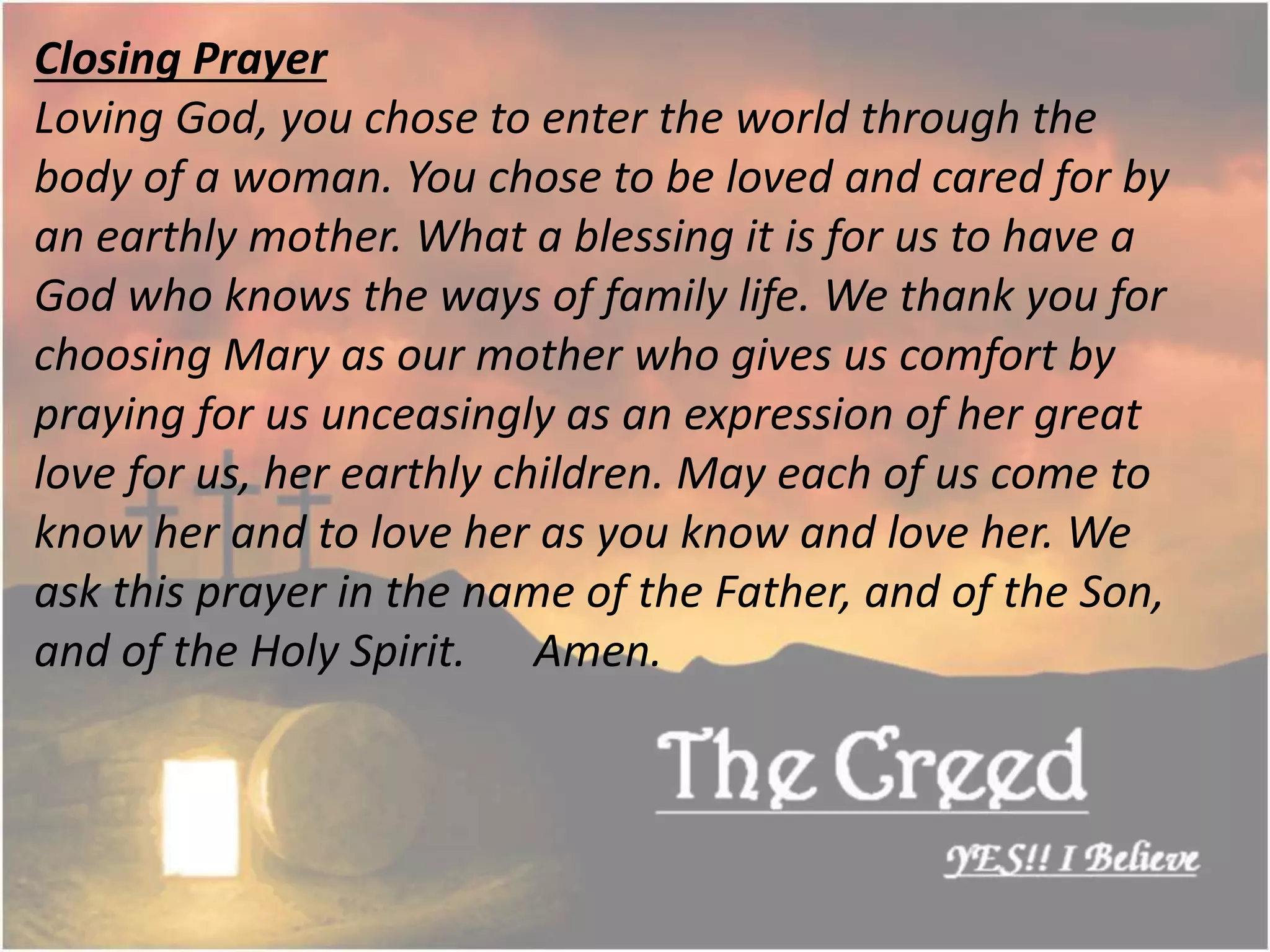 Closing Prayer
Loving God, you chose to enter the world through the
body of a woman. You chose to be loved and cared for by
an earthly mother. What a blessing it is for us to have a
God who knows the ways of family life. We thank you for
choosing Mary as our mother who gives us comfort by
praying for us unceasingly as an expression of her great
love for us, her earthly children. May each of us come to
know her and to love her as you know and love her. We
ask this prayer in the name of the Father, and of the Son,
and of the Holy Spirit. Amen.
Thecreed.in
 