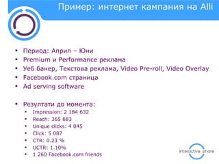 Пример: интернет кампания на  Alli Период: Април – Юни Premium  и  Performance  реклама Уеб банер, Текстова реклама,  Video Pre-roll, Video Overlay Facebook.com  страница Ad serving software Резултати до момента: Impression: 2 184 632  Reach: 365 683  Unique clicks: 4 045 Click: 5 087  CTR: 0.23 %  UCTR: 1.10%  1 260  Facebook.com friends 