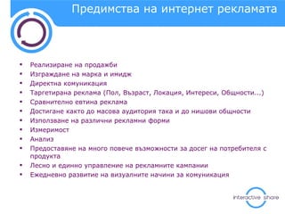 Предимства на интернет рекламата Реализиране на продажби Изграждане на марка и имидж Директна комуникация  Таргетирана реклама (Пол, Възраст, Локация, Интереси, Общности...) Сравнително евтина реклама Достигане както до масова аудитория така и до нишови общности Използване на различни рекламни форми Измеримост  Анализ Предоставяне на много повече възможности за досег на потребителя с продукта Лесно и единно управление на рекламните кампании Ежедневно развитие на визуалните начини за комуникация  