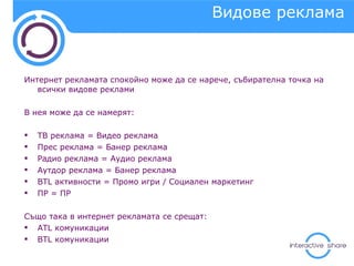 Видове реклама Интернет рекламата спокойно може да се нарече, събирателна точка на всички видове реклами В нея може да се намерят: ТВ реклама  =  Видео реклама Прес реклама = Банер реклама Радио реклама = Аудио реклама Аутдор реклама = Банер реклама BTL  активности = Промо игри / Социален маркетинг ПР = ПР Също така в интернет рекламата се срещат:  ATL  комуникации BTL  комуникации 