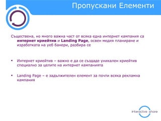 Пропускани Елементи  Съществена, но много важна част от всяка една интернет кампания са  интернет криейтив  и  Landing Page , освен медия планиране и изработката на уеб банери, разбира се Интернет криейтив  –  важно е да се създаде уникален криейтив специално за целите на интернет кампанията Landing Page  – е задължителен елемент за почти всяка рекламна кампания 