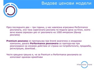 Видове ценови модели През последните две – три години, у нас навлезна агресивно  Performance  рекламата, или така наречената реклама по модела Цена на Клик, която вече взима сериозен дял от рекламата на 1000 импресии (банер реклама) Premium  реклама  се препоръчва при  brand awareness  и имиджови   кампании, докато  Performance  рекламата  се препоръчва при реализиране на някакво действие от страна на потребителите, продажба, регистрация,  download… Често срещана грешка е, че за  Premium  и  Performance  рекламата се използват еднакви криейтиви 