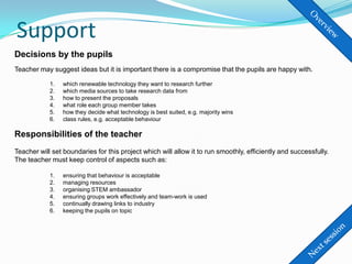 Support
Decisions by the pupils
Teacher may suggest ideas but it is important there is a compromise that the pupils are happy with.

            1.   which renewable technology they want to research further
            2.   which media sources to take research data from
            3.   how to present the proposals
            4.   what role each group member takes
            5.   how they decide what technology is best suited, e.g. majority wins
            6.   class rules, e.g. acceptable behaviour

Responsibilities of the teacher
Teacher will set boundaries for this project which will allow it to run smoothly, efficiently and successfully.
The teacher must keep control of aspects such as:

            1.   ensuring that behaviour is acceptable
            2.   managing resources
            3.   organising STEM ambassador
            4.   ensuring groups work effectively and team-work is used
            5.   continually drawing links to industry
            6.   keeping the pupils on topic
 