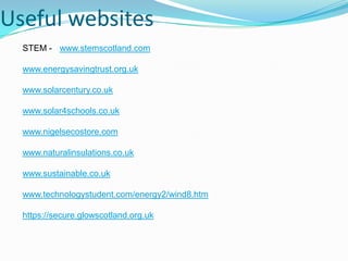 Useful websites
  STEM - www.stemscotland.com

  www.energysavingtrust.org.uk

  www.solarcentury.co.uk

  www.solar4schools.co.uk

  www.nigelsecostore.com

  www.naturalinsulations.co.uk

  www.sustainable.co.uk

  www.technologystudent.com/energy2/wind8.htm

  https://secure.glowscotland.org.uk
 