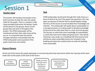Click here to see lesson plan


  Session 1                                              Task
Teacher input

The teacher will introduce the project and a             STEM ambassador would work through their slide show as a
brief summary of what the next nine weeks                basis of what to do, but if the pupils asks questions, this may
holds for the pupils. There is a teacher’s slide         open up avenues of interest that he would happily change
show provided (interactive link below). Pupils           the focus of the lesson to accommodate their knowledge and
will be placed in five groups; these are the             interests. The ambassador will speak about sustainability on
groups they will work in throughout this                 a very general basis as to allow pupils to develop knowledge.
project. The STEM ambassador will be                     At the end of the slide show there is a task set to the groups.
introduced and then their slide show will be             This focuses on what their prior knowledge of sustainability
put on. It is important that the teacher                 is, what they have learnt today and group work. They will be
manages behaviour and possibly asks the                  choosing a case study, e.g. A building that they know of and
STEM ambassador some questions if the                    will discuss what sustainable factors are included in that
pupils need some more detail.                            building and what else could be done to make the building
                                                         more sustainable.

Closure Plenary

At the end of the lesson the pupils participate in summarising what they have learnt within the 3 groups which were
made clear to the pupils at the start of the lesson.

                                              Thank you letter          Letter from STEM
       Lesson               STEM              sent from me to
     PowerPoint          ambassador’s                                    ambassador to
                                                the Dean of              University post
                          PowerPoint            Caledonian                    lesson
                                                 University
 