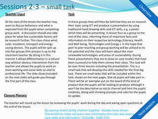 Sessions 2-3 – small task
 Teacher input                                     Task

 At the start of the lesson the teacher may        In these groups they will then be told that they are to research
 want to discuss behaviour and what is             their topic using ICT and produce a presentation by using
 expected from the pupils when completing          traditional hand drawing skills and ICT skills, e.g. a poster
 group work. A discussion should also take         which they will be presenting in lesson four as a group to the
 place for what five sustainable factors will      rest of the class, informing them of important facts and
 be research further. This class chose wind,       information on their respective technology (Literacy, Health
 solar, insulation, transport and energy           and Well being, Technologies and Energy ). In the hope that
 saving devices. The pupils will be split up       peer to peer teaching and group working will be utilised to its
 into five groups (this process is up to the       full potential and the class will learn about the main
 classroom teacher. By doing it in this            renewable technologies and areas of sustainability. During
 manner it allows differentiation in a natural     these presentations they are to draw on case studies that have
 way without obvious intervention from the         been successful to help them convey their ideas. This task will
 teacher and allows the pupils to work on          be over three lessons including the presentation. This is a
 team working and social skills so vital to        small task that will develop the skills needed for the final big
 professional life. The slide show (included       task. There are small tasks that will be included within this
 on the next slide) will guide you through         task, shown on the next pages, that all pupils will take part in.
 the first part of the class.                      There will be an exemplar put on the board of the kind of
                                                   product that the pupils will be looking to produce although it
                                                   won’t be too descriptive as not to channel and limit the pupils’
                                                   creativity. Along with thinking prompts and roles for the pupils
 Closure Plenary                                   to uptake.

 The teacher will round up the lesson by reviewing the pupils’ work during the day and asking open questions at
 the end of the lesson.
                                  By pairing mixed ability children together “studies have shown
                                  that whilst the tutee will learn new information the tutor also learns
                                  new skills and information” (Schaffer, 2006:210).
 