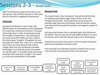 Sessions 2-3 - Small tasks
 After the introduction pupils will be split up into        Research Task
 their groups. They will then take part in short tasks
 that are interactive, engaging and educational.            The research task is then introduced. They will be told that they
                                                            are making a presentation page using a mixture of ICT and
 Small task                                                 draughtsmanship skills . At this point they can be shown the
                                                            exemplar page (interactive link below), which the teacher will go
 Each group will be given a set of cards, with              onto discuss with the pupils the positives and negatives aspects of
 different types of sustainability on them (Appendix        the poster.
 B in lesson two, interactive link below). The pupils
 will arrange these in order of importance (using           Each group will be given their sustainable topic cards (interactive
 the ‘triangle of importance’). They will be given          link below). There are two sets of cards (differentiation). It is up to
 time to go around the tables and have a look at            the teacher which cards they decide to give out to which groups.
 the other groups’ thoughts. Throughout this task
 the pupils will realise that, in fact, for a sustainable   Towards the end of the lesson there is time to analyse the groups’
 future there are many elements that need to                performance (verbally and written work).
 change rather than just introducing renewable
 technologies. So to help the process the teacher           Then the pupils are asked open questions related to the success
 can ask the pupils, ‘In a perfect world, what shape        criteria (found in the assessment link on the overview)
 would we have instead of a triangle?’ The answer
 is a circle with sustainability in the middle.
 .
                                                                               Group name
                                                                                  cards                              Lesson three
                                                                                                    Pupils
                                                                                                                         plan
                                                                                                  working on
                                                             Exemplar
  Lesson two         Lesson two        Sustainability                            Pupils           small task
                                                            presentation
     plan            PowerPoint            cards                page           working on                            Lesson three
                                                                                big task           Cue cards         PowerPoint
 