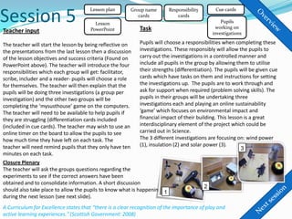 Session 5
                                      Lesson plan       Group name        Responsibility        Cue cards
                                                           cards              cards
                                         Lesson                                                    Pupils
                                       PowerPoint            Task                               working on
Teacher input                                                                                  investigations

The teacher will start the lesson by being reflective on     Pupils will choose a responsibilities when completing these
the presentations from the last lesson then a discussion     investigations. These responsibly will allow the pupils to
of the lesson objectives and success criteria (Found on      carry out the investigations in a controlled manner and
PowerPoint above). The teacher will introduce the four       include all pupils in the group by allowing them to utilise
responsibilities which each group will get: facilitator,     their strengths (differentiation). The pupils will be given cue
scribe, includer and a reader- pupils will choose a role     cards which have tasks on them and instructions for setting
for themselves. The teacher will then explain that the       the investigations up. The pupils are to work through and
pupils will be doing three investigations (a group per       ask for support when required (problem solving skills). The
investigation) and the other two groups will be              pupils in their groups will be undertaking three
completing the ‘mysusthouse’ game on the computers.          investigations each and playing an online sustainability
The teacher will need to be available to help pupils if      ‘game’ which focuses on environmental impact and
they are struggling (differentiation cards included          financial impact of their building. This lesson is a great
(included in cue cards). The teacher may wish to use an      interdisciplinary element of the project which could be
online timer on the board to allow the pupils to see         carried out in Science.
how much time they have left on each task. The               The 3 different investigations are focusing on: wind power
teacher will need remind pupils that they only have ten      (1), insulation (2) and solar power (3).
                                                                                                           3
minutes on each task.
Closure Plenary
The teacher will ask the groups questions regarding the
experiments to see if the correct answers have been
obtained and to consolidate information. A short discussion
                                                                                           2
should also take place to allow the pupils to know what is happening 1
during the next lesson (see next slide).
A Curriculum for Excellence states that “there is a clear recognition of the importance of play and
active learning experiences." (Scottish Government: 2008)
 