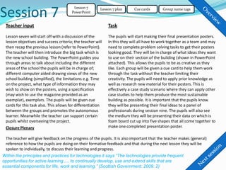 Session 7
                                         Lesson 7        Lesson 7 plan      Cue cards       Group name tags
                                        PowerPoint


 Teacher input                                               Task

 Lesson seven will start off with a discussion of the        The pupils will start making their final presentation posters.
 lesson objectives and success criteria; the teacher will    In this they will all have to work together as a team and may
 then recap the previous lesson (refer to PowerPoint).       need to complete problem solving tasks to get their posters
 The teacher will then introduce the big task which is       looking good. They will be in charge of what ideas they want
 the new school building. The PowerPoint guides you          to use on their section of the building (shown in PowerPoint
 through areas to talk about including the different         attached). This allows the pupils to be as creative as they
 areas of the school the pupils will be in charge of;        like. Each group will be given a cue card to help them work
 different computer aided drawing views of the new           through the task without the teacher limiting their
 school building (simplified), the limitations e.g. Time     creativity. The pupils will need to apply prior knowledge as
 on the project, what type of information they may           well as research new material for their posters. This is
 wish to show on the posters, using a specification          effectively a case study scenario where they can apply other
 (may wish to use the magazine provided as an                case studies to help them produce the most sustainable
 exemplar), exemplars. The pupils will be given cue          building as possible. It is important that the pupils know
 cards for this task also. This allows for differentiation   they will be presenting their final ideas to a panel of
 between the groups and promotes the autonomous              professionals during session nine. The pupils will also see
 learner. Meanwhile the teacher can support certain          the medium they will be presenting their data on which is
 pupils whilst overseeing the project.                       foam board cut up into five shapes that all come together to
 Closure Plenary                                             make one completed presentation poster.

 The teacher will give feedback on the progress of the pupils. It is also important that the teacher makes (general)
 reference to how the pupils are doing on their formative feedback and that during the next lesson they will be
 spoken to individually, to discuss their learning and progress.
Within the principles and practices for technologies it says “The technologies provide frequent
opportunities for active learning .... to continually develop, use and extend skills that are
essential components for life, work and learning.” (Scottish Government: 2009: 2)
 