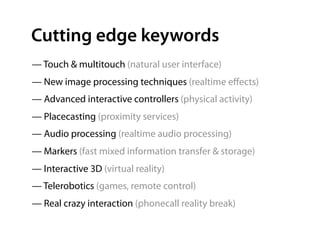 Cutting edge keywords
— Touch & multitouch (natural user interface)
— New image processing techniques (realtime eﬀects)
— Advanced interactive controllers (physical activity)
— Placecasting (proximity services)
— Audio processing (realtime audio processing)
— Markers (fast mixed information transfer & storage)
— Interactive 3D (virtual reality)
— Telerobotics (games, remote control)
— Real crazy interaction (phonecall reality break)
 