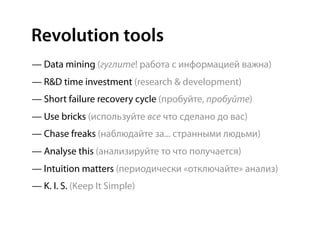 Revolution tools
— Data mining (гуглите! работа с информацией важна)
— R&D time investment (research & development)
— Short failure recovery cycle (пробуйте, пробуйте)
— Use bricks (используйте все что сделано до вас)
— Chase freaks (наблюдайте за... странными людьми)
— Analyse this (анализируйте то что получается)
— Intuition matters (периодически «отключайте» анализ)
— K. I. S. (Keep It Simple)
 