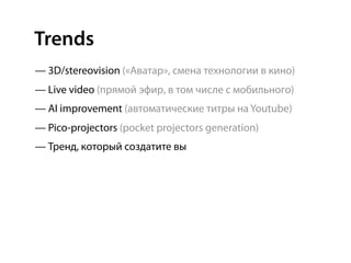 Trends
— 3D/stereovision («Аватар», смена технологии в кино)
— Live video (прямой эфир, в том числе с мобильного)
— AI improvement (автоматические титры на Youtube)
— Pico-projectors (pocket projectors generation)
— Тренд, который создатите вы
 