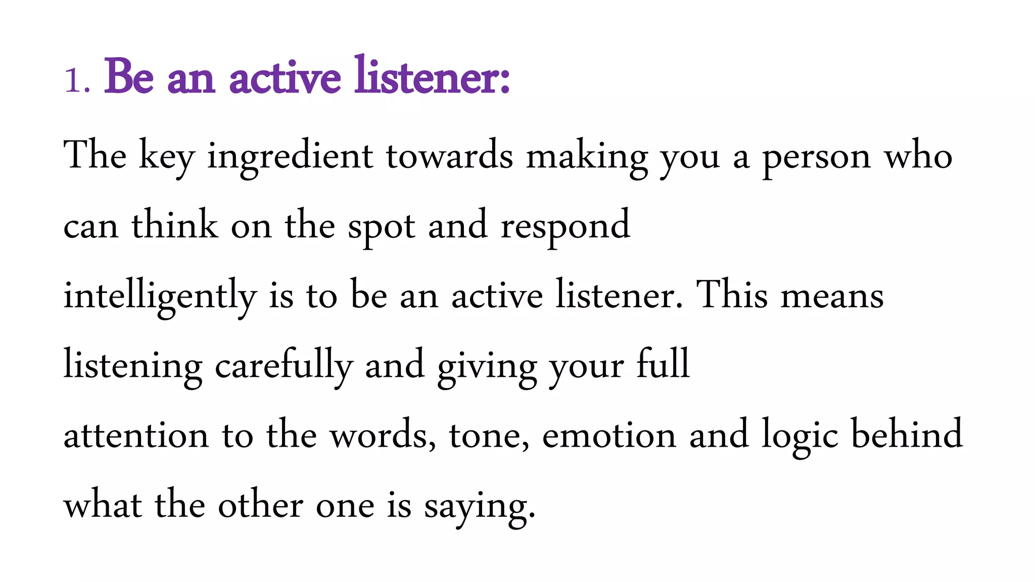 1. Be an active listener:
The key ingredient towards making you a person who
can think on the spot and respond
intelligently is to be an active listener. This means
listening carefully and giving your full
attention to the words, tone, emotion and logic behind
what the other one is saying.
 