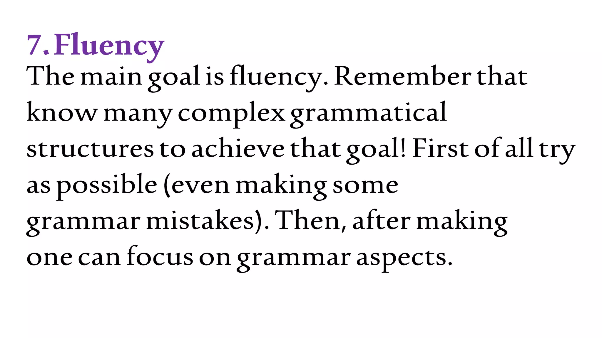 7.Fluency
Themaingoalisfluency.Rememberthat
knowmanycomplexgrammatical
structurestoachievethatgoal!Firstofalltry
aspossible(evenmakingsome
grammarmistakes).Then,aftermaking
onecanfocusongrammaraspects.
 
