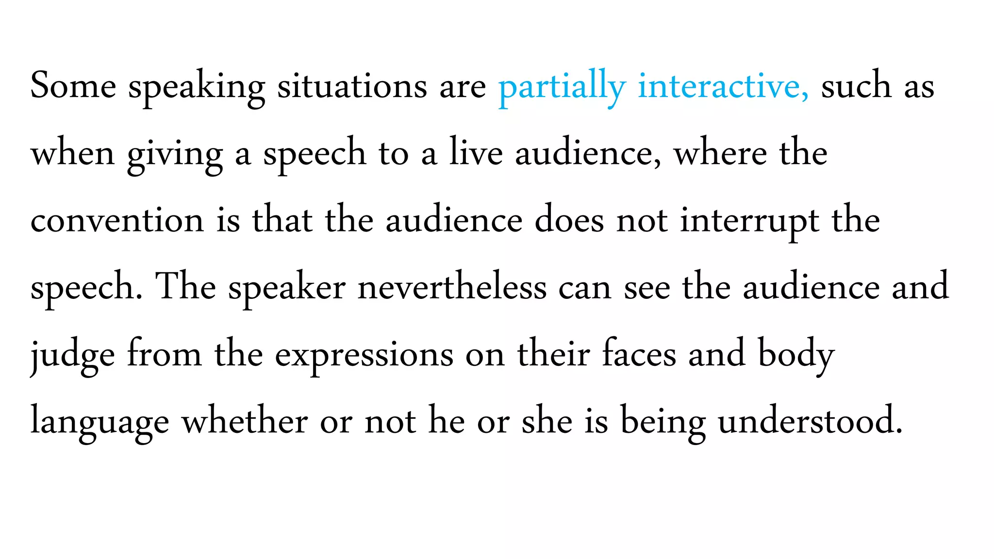 Some speaking situations are partially interactive, such as
when giving a speech to a live audience, where the
convention is that the audience does not interrupt the
speech. The speaker nevertheless can see the audience and
judge from the expressions on their faces and body
language whether or not he or she is being understood.
 