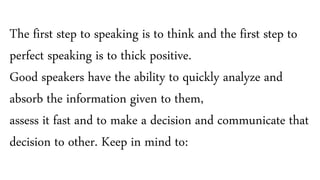 The first step to speaking is to think and the first step to
perfect speaking is to thick positive.
Good speakers have the ability to quickly analyze and
absorb the information given to them,
assess it fast and to make a decision and communicate that
decision to other. Keep in mind to:
 